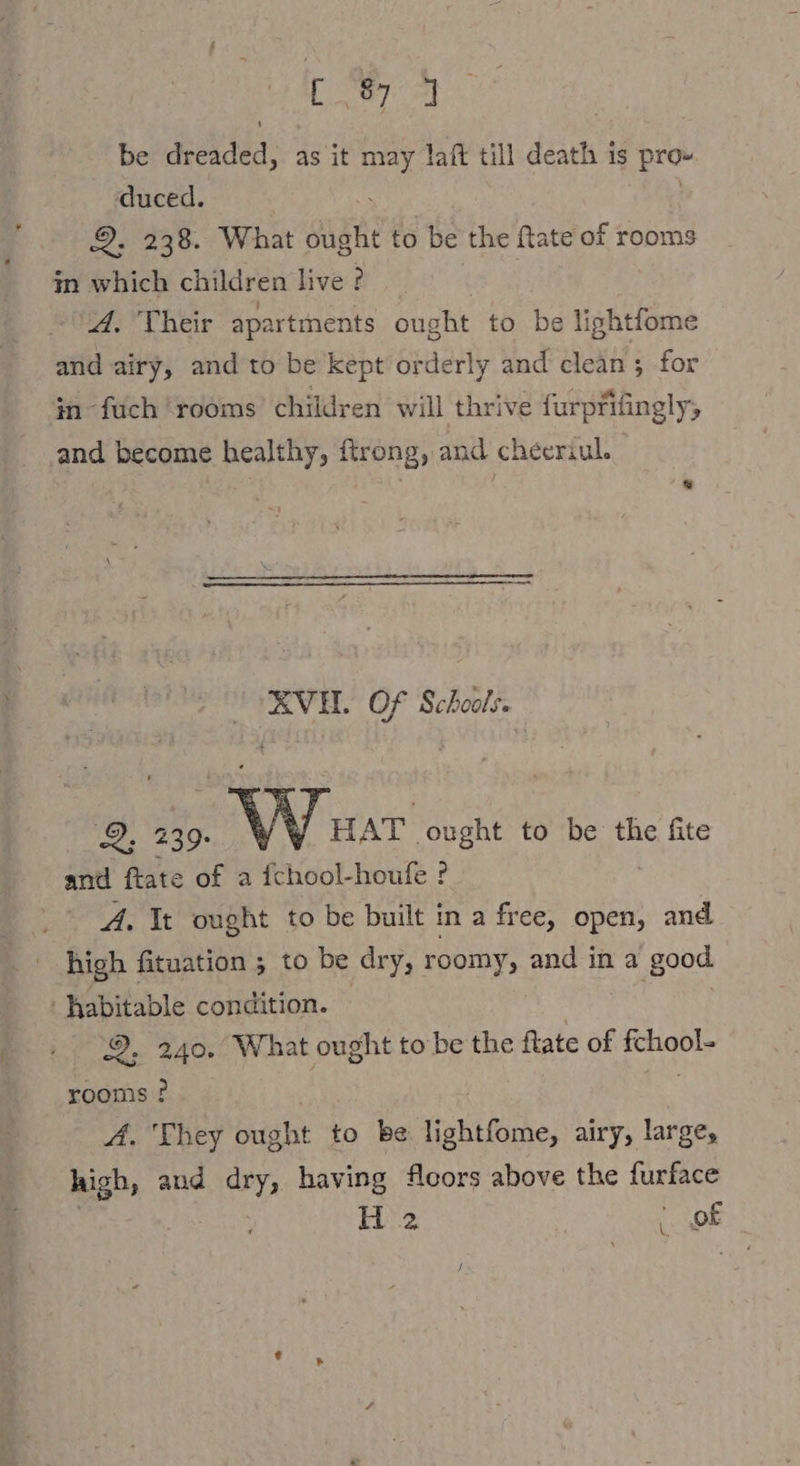 Se Jae be Bed: as it may laft till death is pro» duced. 2336. What Bade to be the Rate of rooms in which children live ? A. Their apartments ought to be lightfome and airy, and to be kept orderly and clean ; for in fuch ‘rooms’ children will thrive furpfifingly; and become healthy, ftrong, and cheeriul. XVH. Of Schools. 2, 239. VV HAT ought to be the fite and ftate of a fchool-houfe ? A. It ought to be built in a free, open, and high fituation ; to be dry, roomy, and in a good habitable condition. | 9, 240. What ought tobe the ftate of fchool- rooms ? | A. They ought to be lightfome, airy, large, high, and dry, having fleors above the fur H 2 Prof \