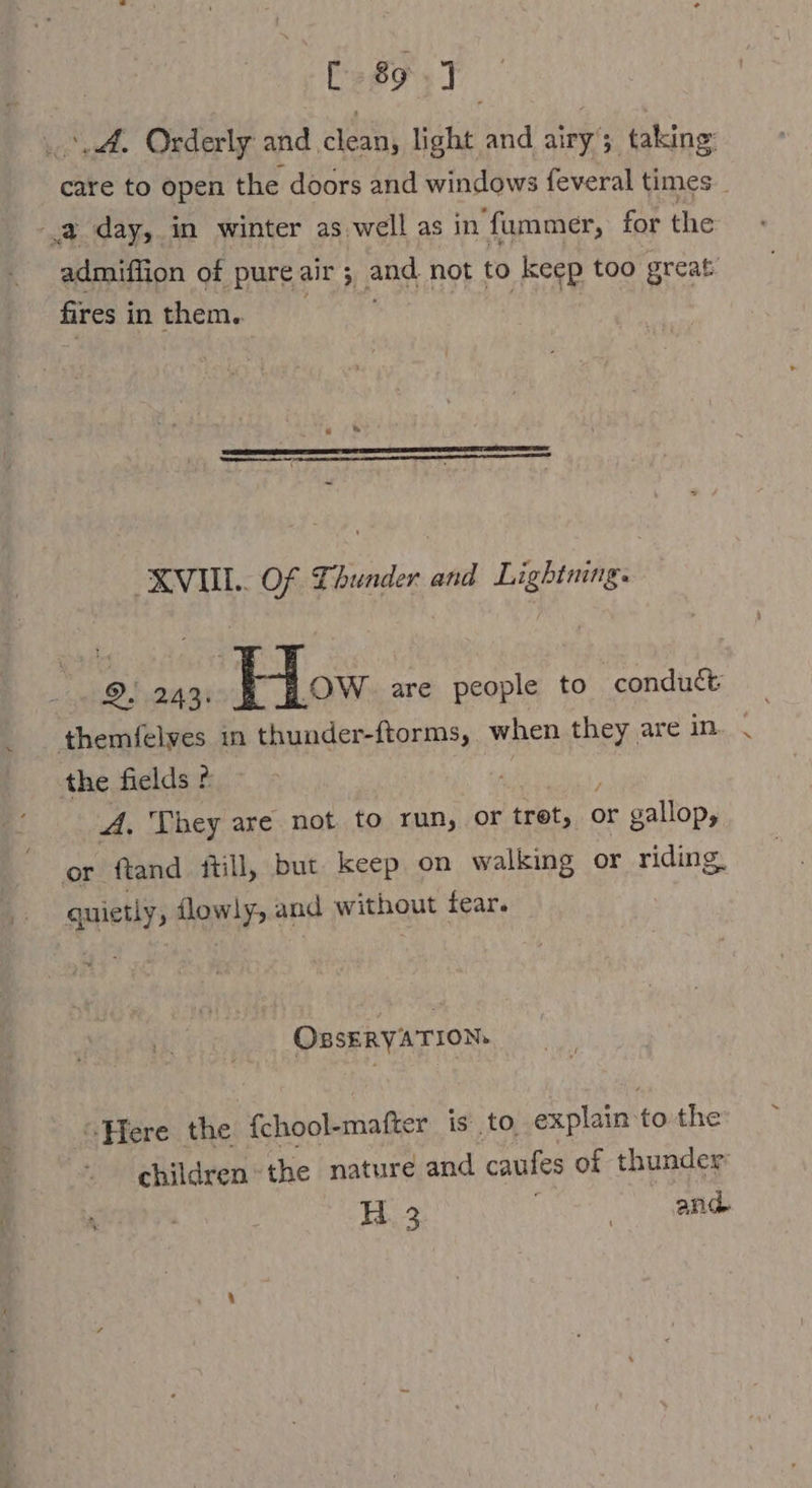 „A. Orderly and clean, light and airy’; taking care to open the doors and windows feveral times _ 2 day, in winter as well as in fummer, for the admiffion of pure air; : ‚and, not to keep too great fires i in them. XVII... Of Thunder and Lightning. 2. 243: ow are people to conduct — themfelyes in thunder-ftorms, when they are in. the fields ? fe es A, They are not to run, or tret, or Jr gallop, or ftand iti ll, but keep on walking or riding, qppetly , dlowly, &lt; and without tear. OBsERYATION. “Here the fchool-mafter is to. explain to the children the nature and caufes of thunder: H 3 | and