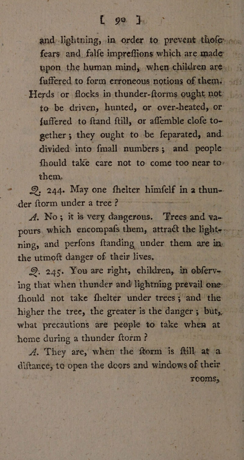 ad [geh and: lightning, ‚in. order to. prevent thofer fears and falfe impreffions which are made upon the human mind, when. children are», faffered to form erroneous notions of them: to be driven, hunted, or over-heated, or {uffered to ftand ftill, or affemble clofe to- gether; they ought to be feparated, and. divided: into fmall numbers; and people fhould take care not to come too near to» them, 9. 244. May one fhelter himfelf i in 2 thun- 4A. No; it is very dangerous. ‘Trees and u pours which encompafs them, attradt the lights -- fi ning, and perfons ftanding under them are in. the utmoft danger of their lives. 9. 245. You are right, children, in obferv- ing that when thunder and lightning prevail one. fhould not take fhelter under trees ; and the higher the tree, the greater is the danger ; büt,, what precautions are people to take when at home during a thunder ftorm ? A. They are, when the form is fill at a diftance, ta open the doors and windows of their ure rooms;