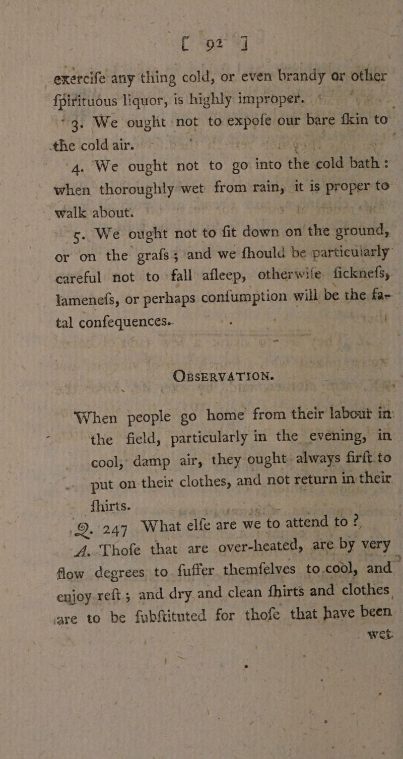 exercife any thing cold, or even brandy or ‘tag a HR liquor, is highly improper. « * | “3. We ought not to see our bare fkin to. the icold air. 7 1%! ‘4. We ought not to go into the pi tian ' when thoroughly wet from rain, it is Er Den to walk about. EG Pee a 5. We ought not to fit down on the ground, or on the grafs ; and we fhould be particularly | careful not to fall afleep, otherwile, ficknefsy. lamenefs, or perhaps confumption will be the far tal confequences. ade: _ OnsERVATION. When people go home from their labout i in: the field, particularly in the evening, in cool; damp air, they ought. always firft to put on thei clothes, and not return in ‚their. fhirts. | 2. 247 What elfe are we e to tend to? A. -Thofe that are over-heated, are by “any flow degrees to. fuffer themfelves to.cool, and enjoy reft.; and dry and clean fhirts and clothes are to be fabftituted for thofe that pare been wet.