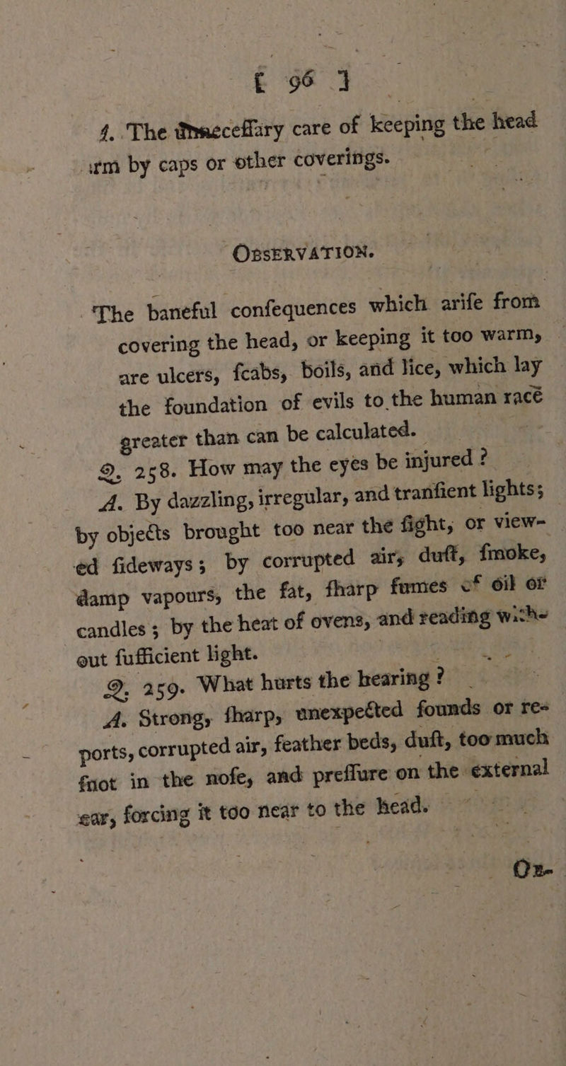 4. The Mmecefäry care of keeping the head ‚rm by caps or other coverings. | OBSERVATION. The baneful confequences which arife from covering the head, or keeping it too warm, are ulcers, feabs, boils, and lice, which lay the foundation of evils to the human race greater than can be calculated. | 9. 258. How may the eyes be injured ? A. By dazzling, irregular, and tranfient lights; by objects brought too near the fight, or view- | ed fideways; by corrupted air, duft, fmoke, damp vapours, the fat, fharp fumes of oil or candles ; by the heat of ovens, and reading wich- out fufficient light. | &gt; ae 9, 259. What hurts the hearing ? A. Strong, fharp, unexpected founds or re- ports, corrupted air, feather beds, duft, too much fnot in the nofe, and preflure on the external ear, forcing it too near to the head. Dr