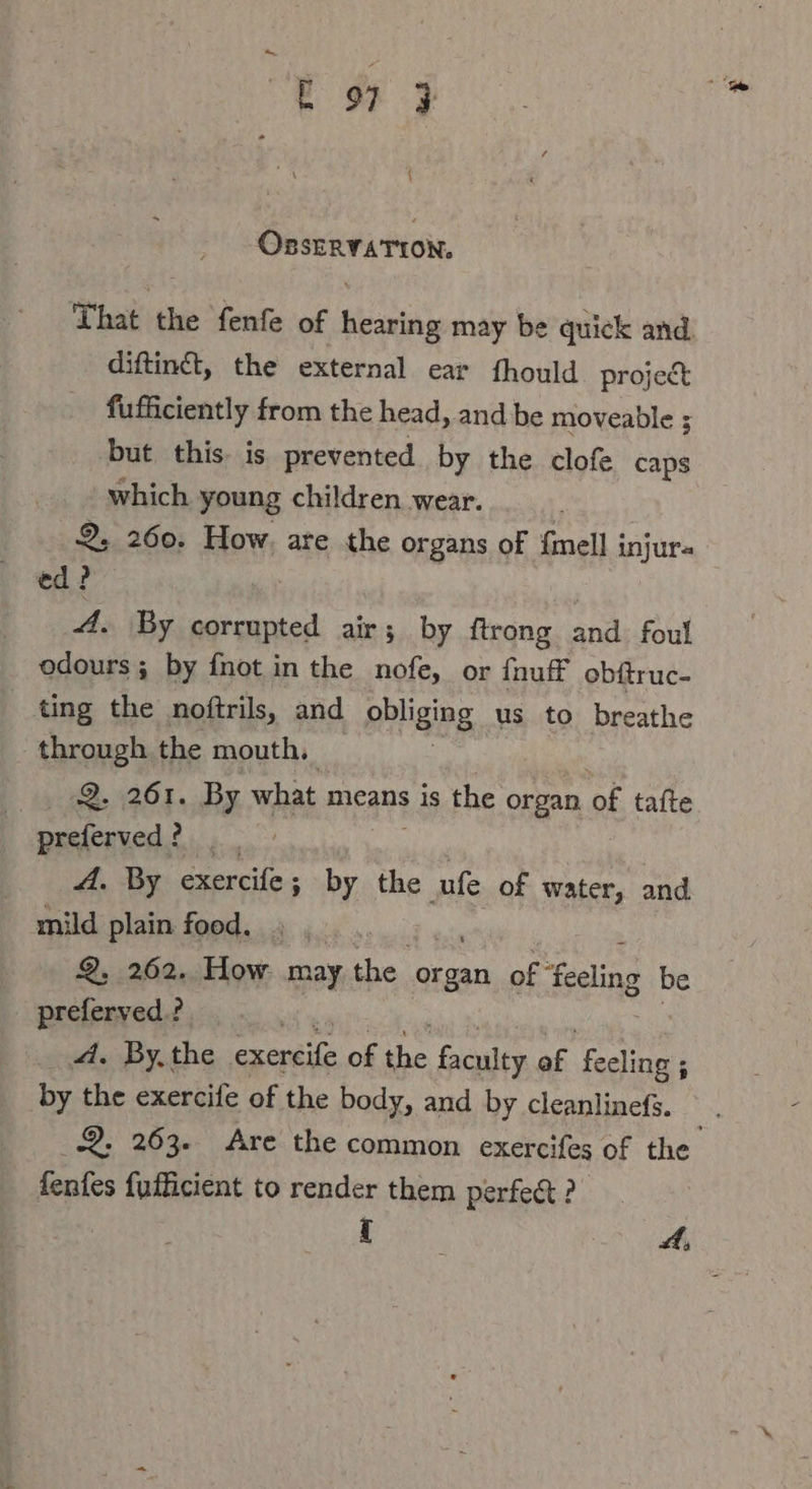 —E oy } OnstavaTion, That the ‘fente of beta may be quick and. diftinét, the external ear fhould project fufficiently from the head, and be moveable ; but this. is prevented by the clofe caps which young children wear. 2, 260. How, are the organs of {mell i anjurs ed? 4. By rs air; by ftrong and foul odours; by fnot in the nofe, or fnuff obftruc- ting the noftrils, and pbliging us to breathe through the mouth. Q. 261. By what means is the organ of tafte preferved ? Bi A. By exercife ; by the ufe of water, and mild plain food. Q, 262. How may the opal of Scaling be preferved.?. ‚Ad. By. the exeréife of the partys af feeling ; by the exercife of the body, and by cleanlinefs. fenfes fufhicient to render them perfect ?