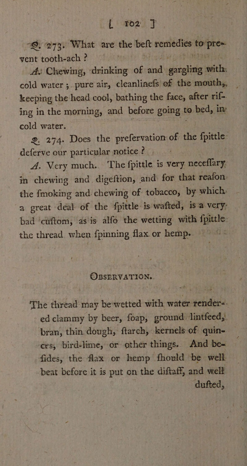 “9, 273. What are the en. PN to Laity vent tooth-ach? - Ar Chewing, teile of N Mae; with. cold water ;. pure air, cleanlinefs of the mouth,, keeping the-head cool, bathing the face, after rif ing in the morning, and before going t to bed, im cold water. 2. 274: Does the prefervation of the fae F deferve our particular notice ? A. Very much. The fpittle is very neceflary: in chewing and. digeftion, and: for that reafon: the fmoking and. chewing of tobacco, by which: a great deal of the fittle: is wafted, is a.very- bad ‘cuftom, as is alfo the wetting with fpittle: the thread. when fpinning flax or hemp.. OBSERVATION. The thread’ may be'wetted with water render-- ed clammy by beer, foap, ground: lintfeed,'. bran, thin dough, ftarch, kernels of quin- ces; bird-lime, or other things. And be- fides, the flax or hemp fhould ‘be well beat before it is Ba on the diftaff, and well dufted,
