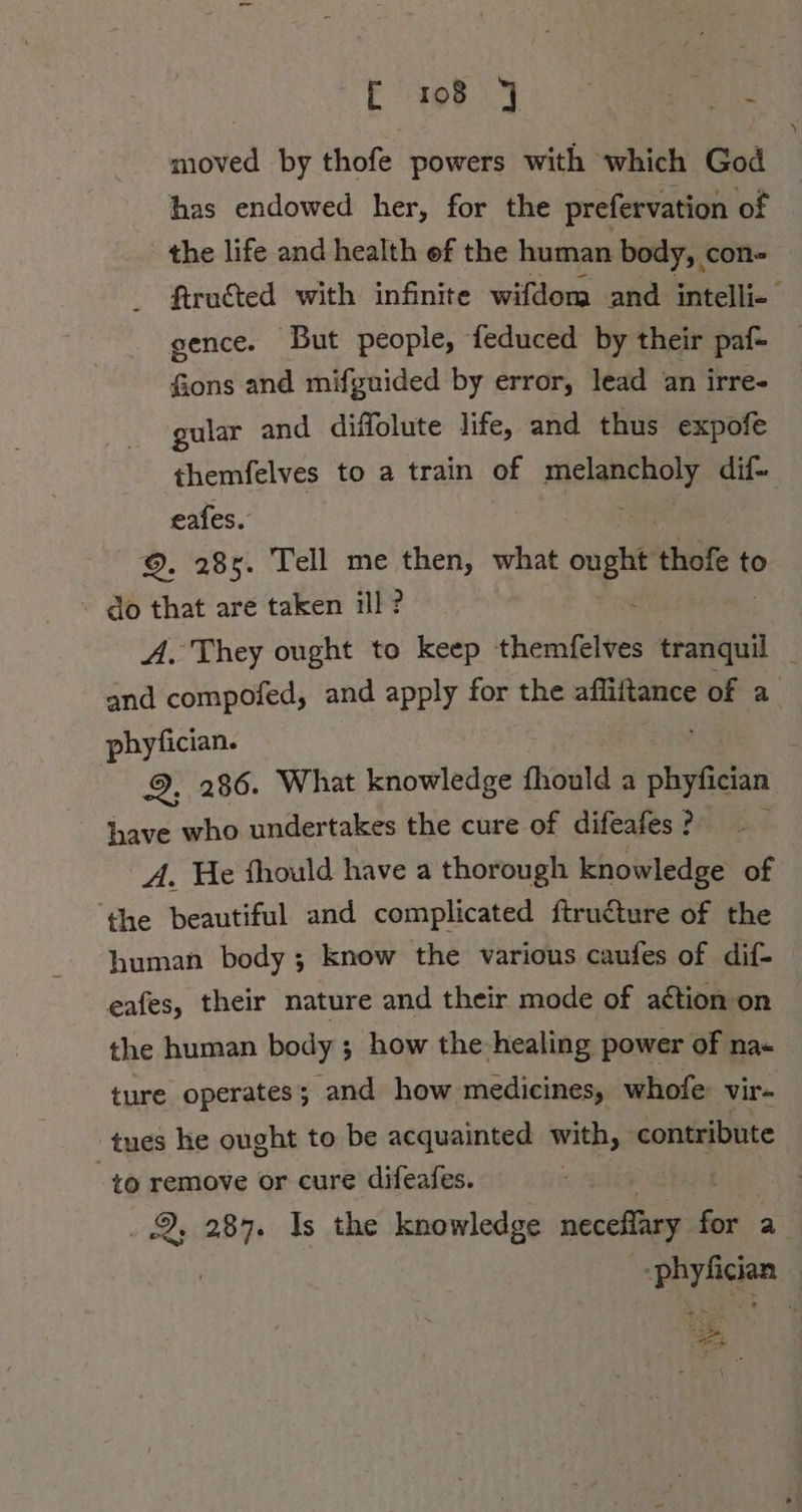 E198 | en ae moved by thofe powers with which God has endowed her, for the prefervation of the life and health ef the human body, con» — ftructed with infinite wifdom and intelli- gence. But people, feduced by their paf- fions and mifguided by error, lead an irre- gular and diffolute life, and thus expofe themfelves to a train of ei dif- eafes. ©. 285. Tell me then, what er thofe t to do that are taken ill? A. They ought to keep themfelves tranquil _ and compofed, and apply for the afliftance of a phyfician. 29. 286. What knowledge hold “ Goa have who undertakes the cure of difeafes ? A. He fhould have a thorough knowledge of ‘the beautiful and complicated ftructure of the human body ; know the various caufes of dif- eafes, their nature and their mode of action on the human body ; how the healing power of na- ture operates; and how medicines, whofe vir- tues he ought to be acquainted with, contribute 10 remove or cure difeafes. | Rs EM Is the knowledge necefläry ER a“ poy Rear | er ech