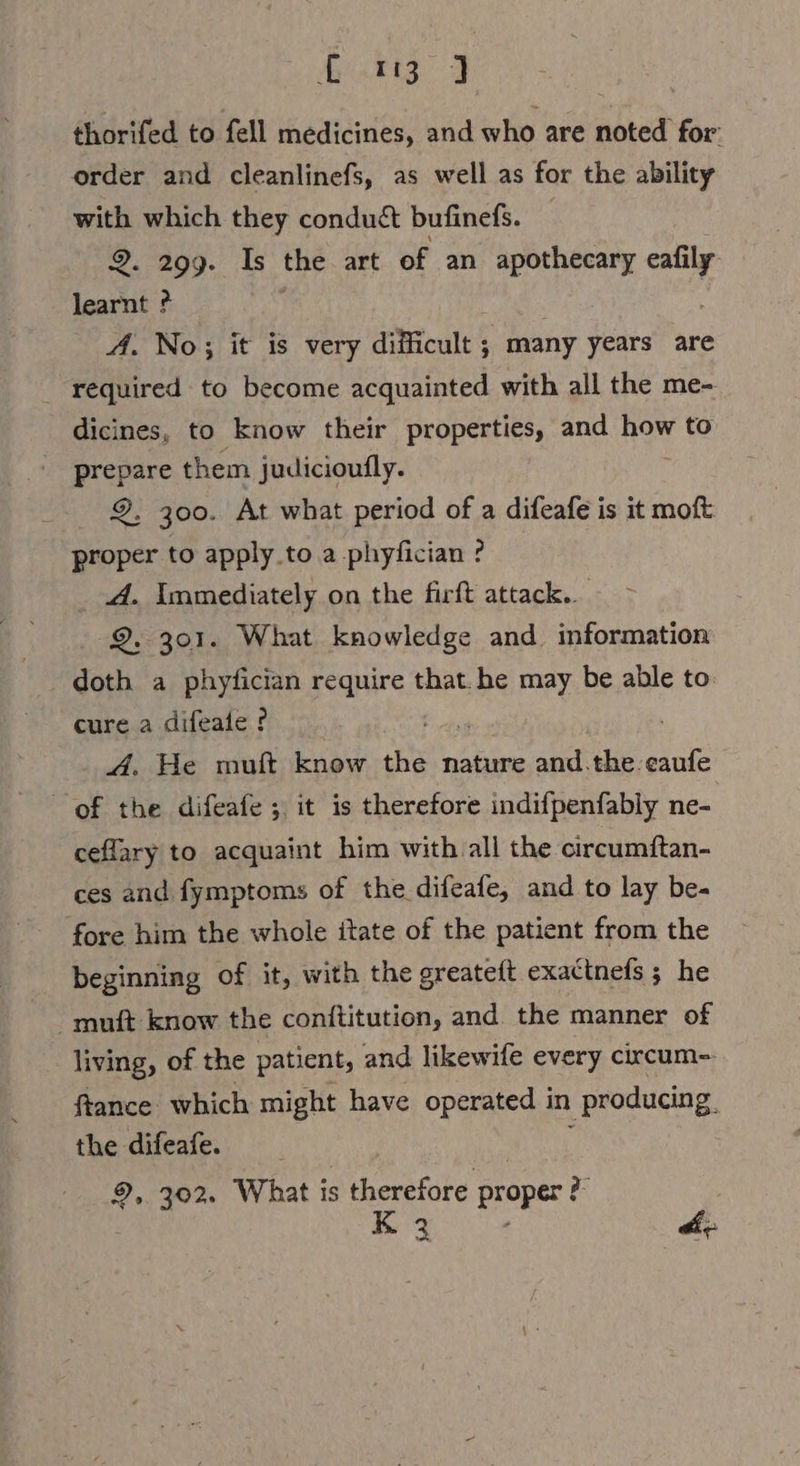 Mitts # | thorifed to fell medicines, and who are noted for: order and cleanlinefs, as well as for the ability with which they conduct bufinefs. 2. 299. Is the art of an apothecary oo learnt ? A. No; it is very Aueh ; many years are _ required to become acquainted with all the me- dicines, to know their properties, and a to prepare them judicioufly. 9, 300. At what period of a difeafe is it moft: proper to apply to a phyfician ? _ A. Immediately on the firft attack... 9. 301. What knowledge and information doth a phyfician require that. he may be able to cure a difeale ? ; A. He muft know the nature and.the.eaufe of the difeafe ;. it is therefore indifpenfably ne- ceflary to acquaint him with all the circumftan- ces and fymptoms of the difeafe, and to lay be- fore him the whole itate of the patient from the beginning of it, with the greateft exattnefs ; he muft know the conttitution, and the manner of living, of the patient, and likewife every circum- ftance which might have operated in producing. the difeafe. ew 9,. 302. What is therefore proper a ke eee off