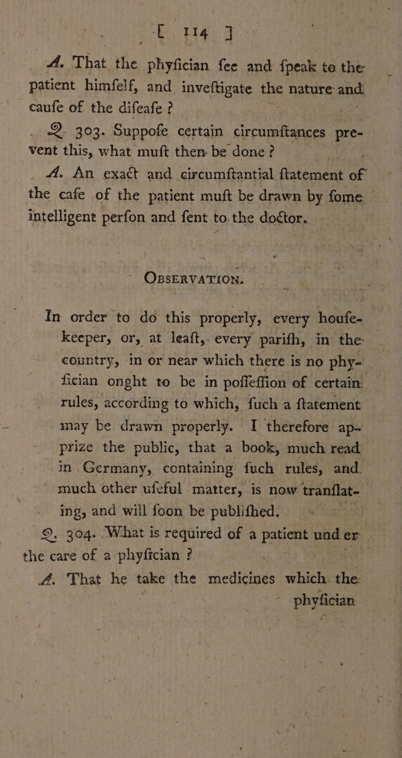 wi That the phyfician fee and fpeak to the patient himfelf, and inveftigate the nature and caufe of the difeafe ? 2. 303. Suppofe certain circumftances pre- vent this, what muft then be done? _ A. An exact and circumftantial ftatement of the cafe of the patient muft be drawn by fome: intelligent perfon and fent to.the doctor. | © OBSERVATION: In order to do this properly, every houfe- keeper, or, at leaft,. every parifh, in the- ‘country, in or near which there is no phy- fician onght to be in poffeffion of certain: rules, according to which, fuch a ftatement may be drawn properly. I therefore ap~ prize the public, that a book, much read in Germany, containing fuch rules, and. ‘ much other ufeful matter, is now tranflat- ing, and will foon be publifhed. : the care of a phyfician ? 4. That he take the ee which; the: ; phyfician.