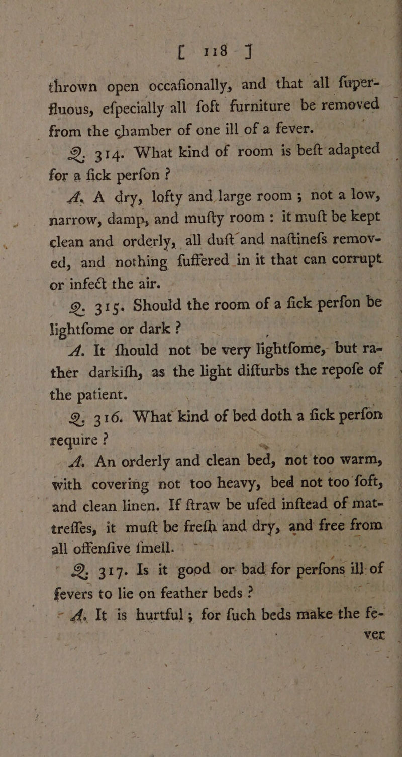 [es thrown open occafionally, and that all fwper- fluous, efpecially all foft furniture be removed _ from the chamber of one ill of a fever. — : 2, 314. What kind of room is beft adapted for a fick perfon ? A, A dıy, lofty and large room ; not a ‘ovr: narrow, damp, and mufty room : it muft be kept clean and orderly, all duft’and naftinefs remov- ed, and nothing fuffered in it that can corrupt or infect the air. | 9. 315. Should the room of a fick perfon be lightfome or dark ? a Dual a ee a _ the patient. 9, 316. What kind of bed doth a fick an require ? A. An orderly and clean bed, not too warm, with covering not too heavy, bed not too foft, a offenfive imell. 2, 317. Is it good or: bad: for perfons es of fevers to lie on feather beds ? - A. It is hurtful; for fuch beds make the ok