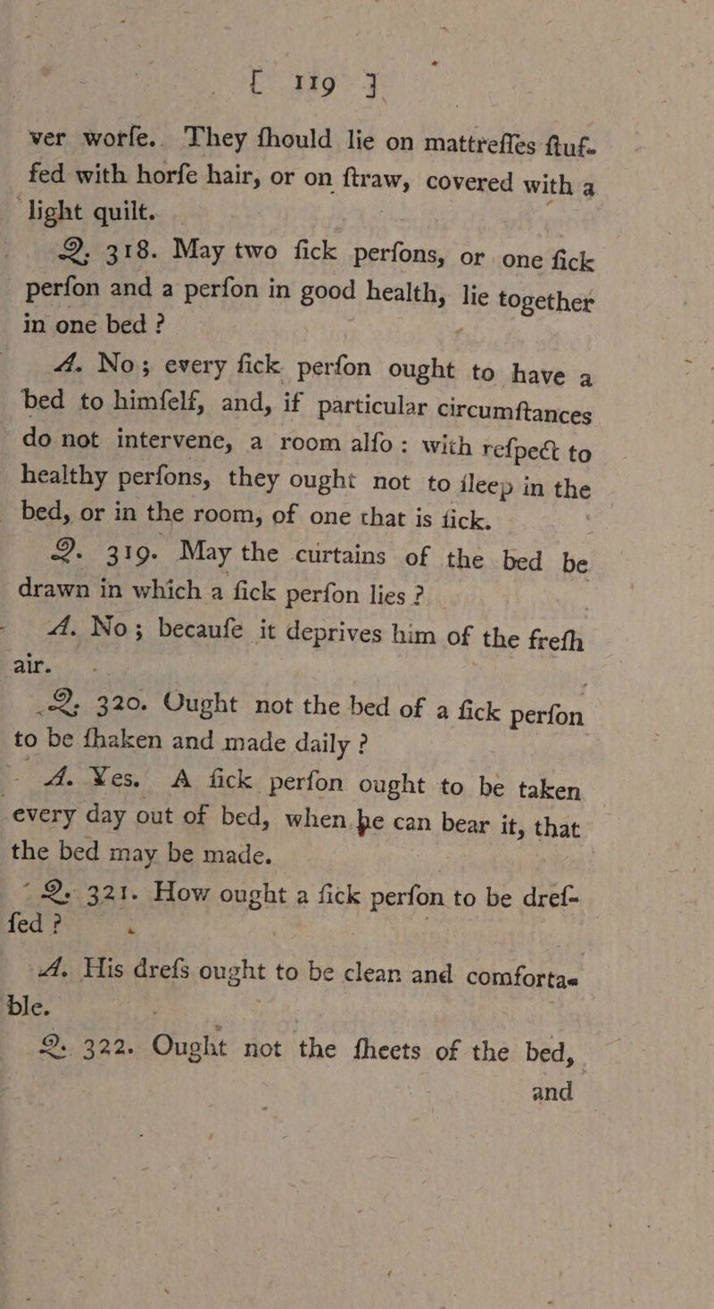 ver worle. They fhould lie on mattreffes Auf. fed with horfe hair, or on ftraw, covered with a ‚light quilt. 9. 318. May two fick uhr or one fick perfon and a perfon in good health, lie together in one bed ? 4. No; every fick perfon a: to have a bed to himfelf, and, if particular circumftances do not intervene, a room alfo: with refpedt to healthy perfons, they ought not to ileep in the _ bed, or in the room, of one that is fick. EN ao, May the curtains of the bed be drawn in which a fick perfon lies ? | hs No; becaufe it deprives him of the frefh air. 2. 320. Ought not the bed of a fick Porn to be {haken and made daily ? 4. Yes. A fick perfon ought to be taken | every day out of bed, when be can bear it, that the bed may be made. “2. 321. How ought a fick ot to be dref- ie a ‚4. His drefs A to be clean and ka ble. are Q. 322. Ought not the fheets of the bed, and