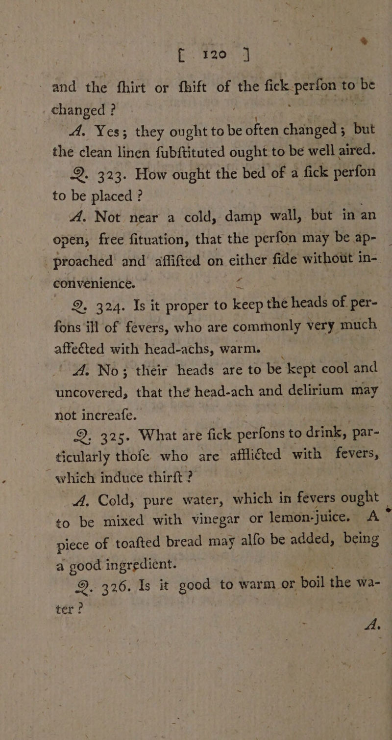 BEE and the fhirt or fhift of the fick. Pe to be changed ? A. Yes; they ought to be often but the clean linen fubftituted ought to be well aired. Q. 323. How ought the bed of a fick k perfon to be placed ? A. Not near a cold, damp wall, but in an open, free fituation, that the perfon may be ap- _ proached and aflifted on either fide without in-. | convenience. € | 9. 324. Is it proper to 2 the heads of. per- fons ill of fevers, who are commonly very much affected with head-achs, warm. 4. No; their heads are to be kept cool hd a, that the head-ach and delirium may not increafe. 9. 325. What are fick RN to drink, par- ticularly thofe who are afflicted with fevers, “ which induce thirft ? A, Cold, pure water, which in fevers ought | to be mixed with vinegar or lemon- juice. A: piece of toafted bread may alfo be added, being a good ingredient. 9. 326. Is it good to warm or boil the wa- ter ! &gt; A.