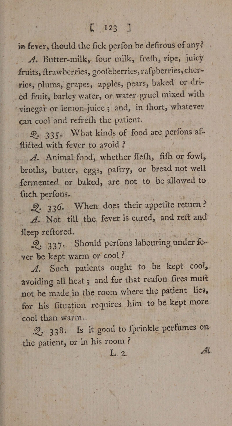 in fever, fhould the fick perfon be defirous of any? . _. A. Butter-milk, four milk, frefh, ripe, juicy fruits, ftrawberries, goofeberries, rafpberries, cher- ries, plums, grapes, apples, pears, baked or.dri- _ ed fruit, barley water, or water-gruel mixed with ‘vinegar or lemon- ‚nice; and, in fhort, whatever can cool and refrefh the patient. ©, 335: What kinds of food are pee af- Aicted. with fever to avoid ? A. Animal food, whether flefh, fith or fowl, broths, butter, eggs, paftry, or bread not well ~ fermented. or baked, are not to be allowed to - {uch perfons.. 9. 336. When does their appetite return? _ A. Not till the. fever is cured, and reift and ‚Jeep reftored. 2. 337. Should ee kunden fe= wer be kept warm or cool ? A. Such patients ought to be kept cool, | avoiding all heat ; and for that teafon fires muft not be made in the room where the patient lies, cool than warm. 9, 338. Is it good to forinkle perfumes on the patient, or in his room ! ? L. 2: Ai