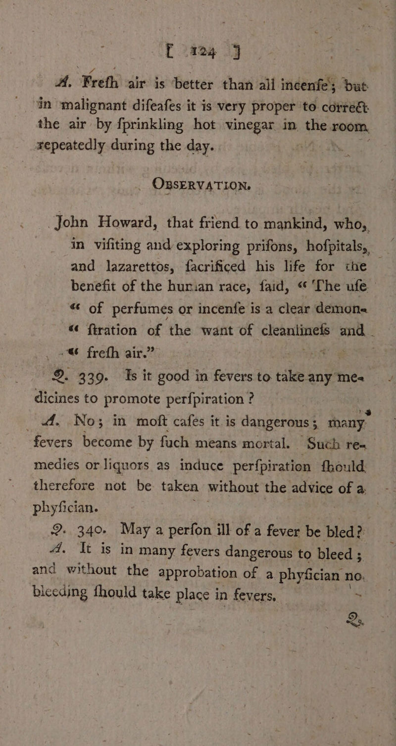 2824 2] M. Frefh air is ‘better than all incenfe; baut: in malignant difeafes it is very proper to correct the air by fprinkling hot vinegar in the room, repeatedly during the day. . . OBSERVATION. | John Howard, that friend to mankind, who, and lazarettos, facrificed his life for ihe benefit of the humian race, faid, “ ‘The ufe “ of perfumes or incenfe is a clear demons “¢ {tration i the want of cleanlinefs and . + frefh air.’ HERE Bas 9. 339. Is it good in fevers to take any mea dicines to promote perfpiration ? A. No; in moft cafes it. is dangerous ; 4 many fevers become by fuch means mortal. Such res medies or liquors as induce Bernie fkould. therefore not be taken without the advice of a. phyfician. 2. 340. May a perfon ill of a fever be bled? 4. It is in many fevers dangerous to bleed ; and without the approbation of a phy&amp;cian no. bleeding fhould take place i in fevers, ‘ Qs