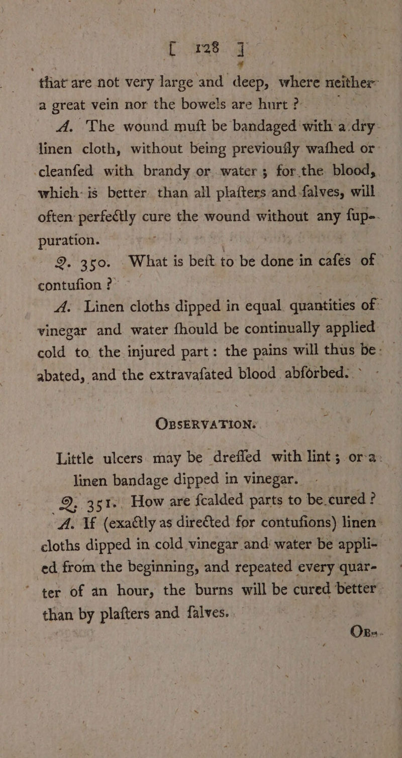 Uns] that’ are not very large and Asch; where neither a great vein nor the bowels are hurt ?- | A. The wound muft be bandaged with a:dıy- linen cloth, without being previoufly wafhed or ‚cleanfed with brandy or water ; for.the blood, which: is better than all platters and falves, will often perfeétly cure the wound without any fup-. ag 9. 350. What is beit to be done in cafes of contufion ? | A. Linen cloths dipped in equal. quantities of: vinegar and water fhould be continually applied cold to the injured part: the pains will thus be: — abated, and the extravafated blood abforbed. &gt; - OBSERVATION: Little ulcers may be drefled with lint; ora. linen bandage dipped in vinegar. 2% 351.. How are fcalded parts to be. cured : ? . If (exactly as direéted for contufions) linen ie dipped in cold vinegar and‘ water be appli- — ed from the beginning, and repeated every quar- ‘ ter of an hour, the burns will be cured better. than by plafters and falves. . Ops.