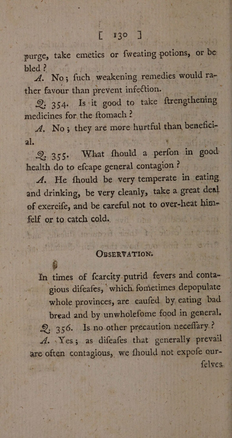 purge, take emetics or fweating potions, or be bled ? A. No; fuch. ae remedies cult ra- ther favour than prevent infection. 9. 354. Is-it good to take ftrengthening medicines for, the ftomach ? A. No; they are more hurtful than benefici- val, 3 . aS) SE What fhould a perfon in good health do to efcape general contagion ! fad A. He thould be very temperate in eating, and drinking, be very cleanly, take a great deal of exercife, and be careful not to over-heat hime. felf or to catch cold.. , _ OBSERVATION: In times of fcarcity- putrid fevers and conta- _ gious difeafes, which, fomietimes depopulate whole provinces, are caufed. by eating bad bread and by unwholefome food in general. 9.356. ds no-other precaution neceflary. ? A. Yes; as difeafes that generally prevail . are often contagious, we fhould not expofe aur- felves.
