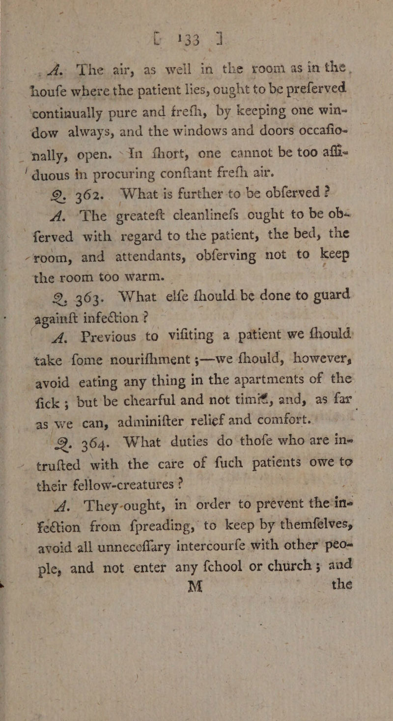 ae A N he air, as well in the room as in the, houfe where the patient lies, ought to be preferved ‘continually pure and frefh, by keeping one win- dow always, and the windows and doors occafio- wally, open. “In fhort, one cannot be too afl- ‚ duous in procuring conftant frefh air. | 2. 362. What is further to be obferved ? A. The greateft cleanlinefs ought to be ob« ferved with regard to the patient, the bed, the -yoom, and attendants, obferving not to keep the room too warm. . 2, 363. What elfe fhould be done to guard againft infection ? A. Previous to vifiting a patient we fhould) take fome nourifhment ; ‚— we fhould, ‚however; avoid eating any thing in the apartments of the fick ; but be chearful and not tim, and, as far as we can, adminifter relief and comfort. 2. 364. What duties do thofe who are in» trufted with the care of fuch patients owe to their fellow-creatures ? ‘A. They-ought, in order to prevent theine fe&amp;tion from fpreading, to keep by themfelves, - avoid all unneceflary intercourfe with other peo- ple, and not enter any fchool or church; and M ginger 411