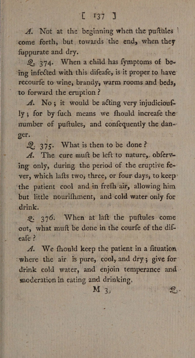 Kg) 9 A, Not at the beginning when the puftüles | come forth, but. towards ‘the end, when they fappurate and dry. 2.374. When a child has fymptoms of bee ‘ing infected with this difeafe, is it proper to have’ recourfe to wine, brandy, warm rooms and beds, to forward the eruption ? A. No; it would be acting very injudiciouf- ly; for by fuch means we fhould increafe the: number of puftules, and confequently the dan-- ger.. | 9. 375. What is then to be done? A. The cure muft be left to nature,, obferv- ing only, during the period of. the eruptive fe- ver, which lafts two, three, or four: days; to keep’ *the patient cool and in frefh-air, allowing him but little nourifhment, and:cold water only. for drink, 2: 376: When at laft the puftules. come out, what muft be ringe, in the courfe of the dil-- eale ? | A. We fhould keep the patient in a fituation “where the air. is pure, cool, and dry; give for drink cold water, and enjoin temperance and - moderation in eating and drinking.