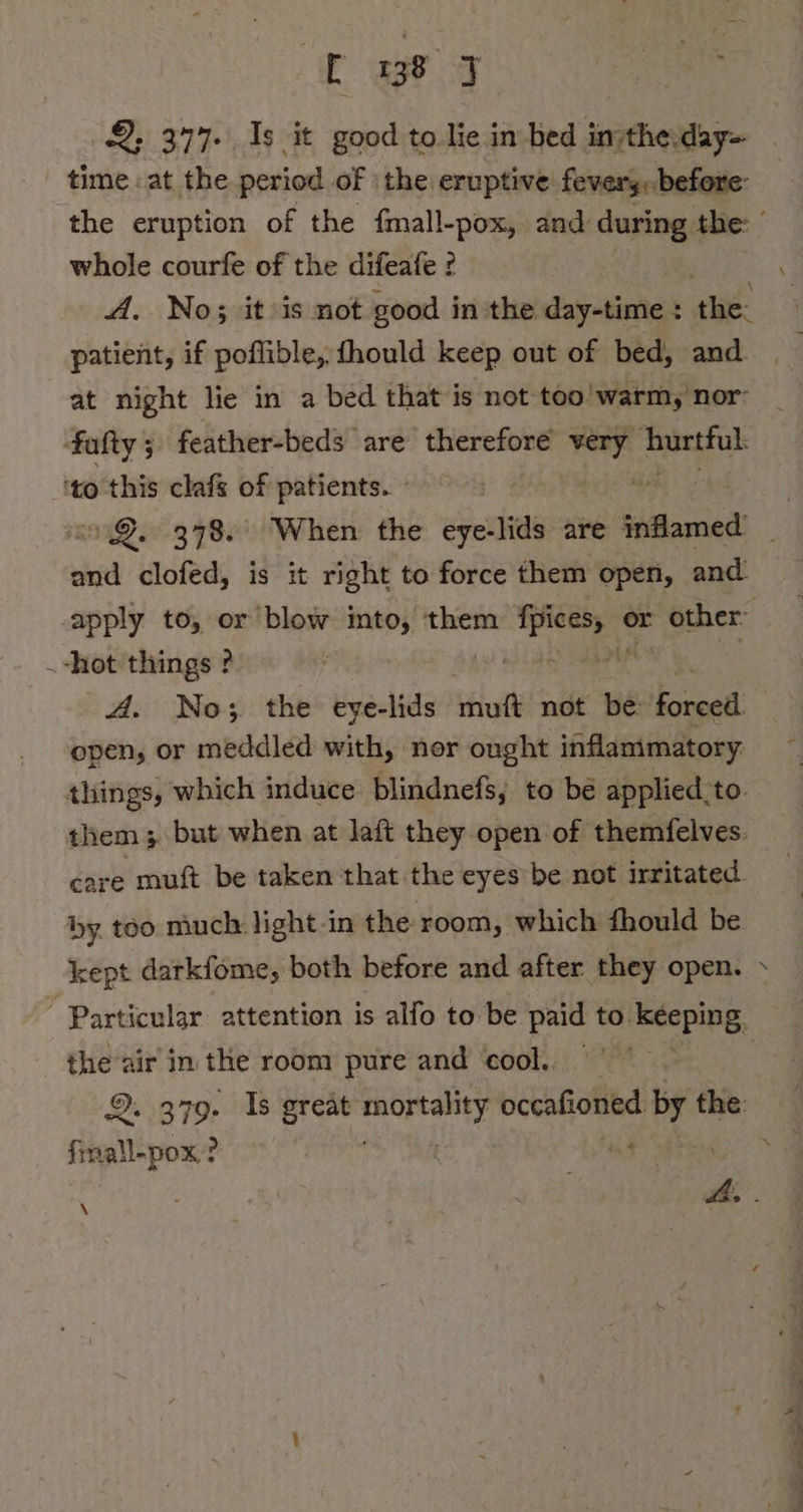 ' time. at the period of | the eruptive fevery.before- the eruption of the fmall-pox, and during Abe: ' whole courfe of the difeafe ? A. No; it is not good inthe day-time : tik patient, if poflible, fhould keep out of bed, and. at night lie in a bed that is not too warm, nor fafty; feather-beds are therefore bigs ‘nirtful ‘to this clafs of patients. » and clofed, is it right to force them open, and apply to, or blow imto, them oe or other: hot things ? A. No; the eye-lids tut not be: forced open, or meddled with, ner ought inflammatory. things, which induce blindnefs, to be applied_to. them ; but when at laft they open of themfelves. care muft be taken that the eyes be not irritated. by. too much: light-in the room, which fhould be kept darkfome, both before and after they open. » Particular attention is alfo to be paid to. keeping, ge air in the room pure and cool. | aaa ? Ze \ NN NT EN