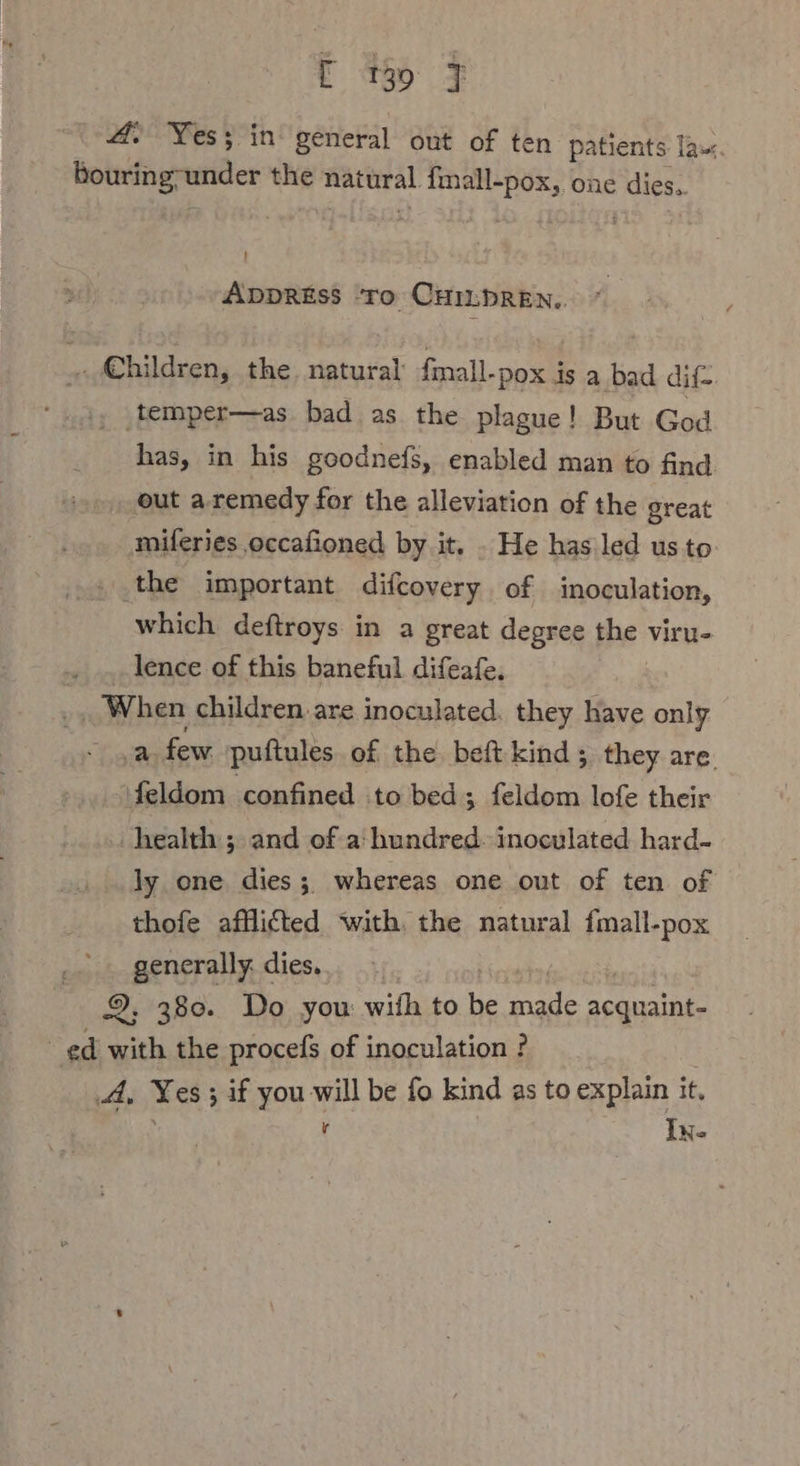 4. Yes; in general out of ten patients la«. bouring-under the materal rt one dies. ADDRESS ‘To CHILDREN,. . Children, the. natural fmall-pox is a bad dif- ‚temper—as bad as the plague! But God has, in his goodnefs, enabled man to find ‚out a remedy for the alleviation of the great miferies occafioned by it. . He has led us to » the important difcovery of inoculation, which deftroys in a great degree the viru- .. lence of this baneful difeafe. ‚When children are inoculated. they have only a few puftules of the beft kind; they are feldom confined to bed ; feldom lofe their health’; and of a: hundred. inoculated hard- ly one. dies ; whereas one out of ten of thofe afflicted with. the natural fmall-pox generally. dies. 2, 380. Do you with to i ane aan | ed with the procefs of inoculation ? A, Yes; ; if you aA be fo kind as to explain it, In.