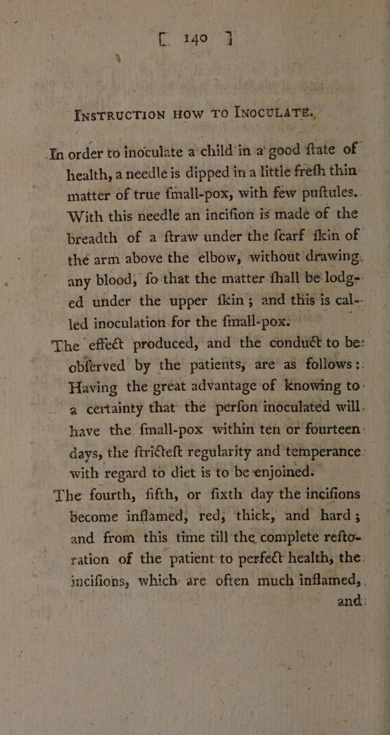 InsTRUCTION HOW TO INOCULATE., In order to inoculate a child'in a ood ftate of health, aneedle is dipped in a little frefh thin: matter of true fmall-pox, with few puftules.. With this needle an incifion is made of the breadth of a ftraw under the fearf ikin of the arm above the elbow, without drawing. any blood, fo that the matter fhall be lodg- ed under the upper fkin; and this is cal-- led inoculation for the fmall-pox. | As The effect produced, and the condudt to be: obferved by the patients, are as follows :: Having the great advantage of knowing to- a certainty that’ the perfon inoculated will. have the fmall-pox within ten or fourteen: days, the ftridteft regularity and’ temperance. with regard to diet is to be enjoined. The fourth, fifth, or fixth day the incifions- become inflamed, red; thick, and hard; and from this time till the complete refto- ration of the patient-to perfect health; the. incifions, which are often much inflamed, . | and: