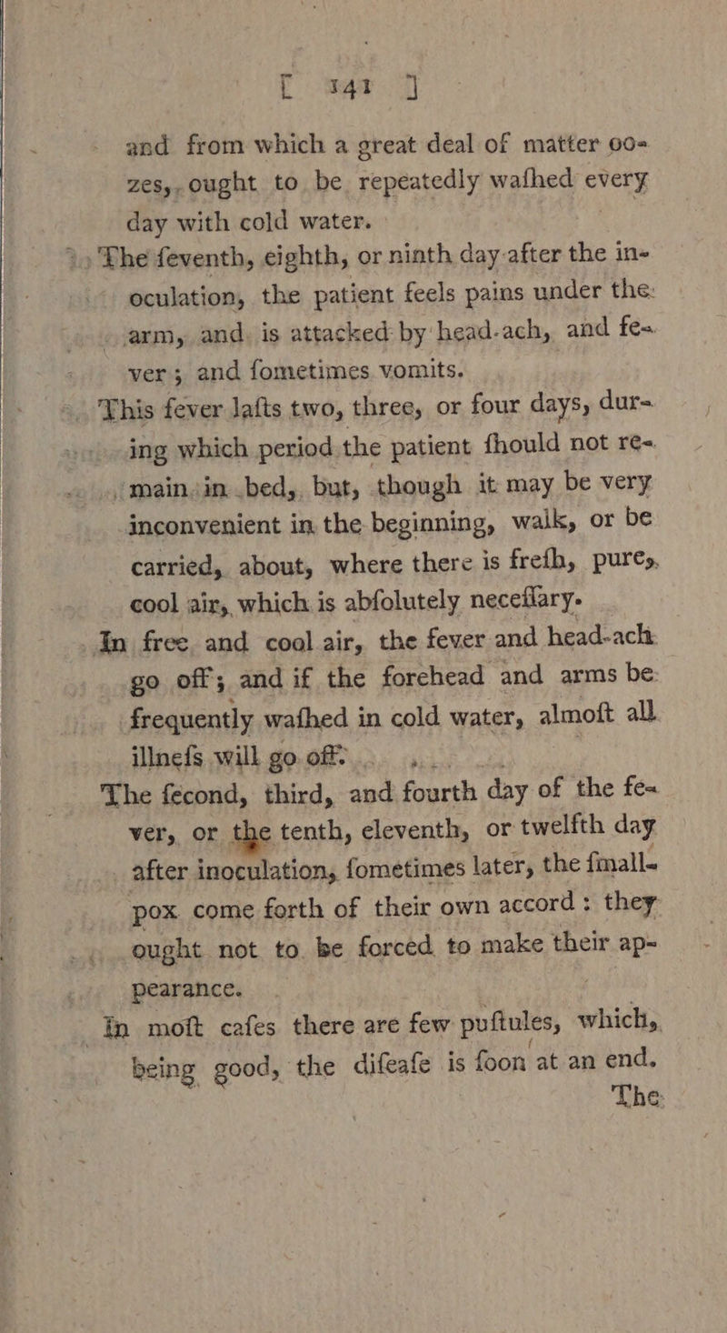 and from which a great deal of matter 00- zesy, ought to be repeatedly wafhed avery day with cold water. » ») The feventh, eighth, or ninth day after the in- oculation, the patient feels pains under the: arm, and, is attacked: by head-ach, and fe= ver; and fometimes vomits. “This fever lafts two, three, or four days, dur- ing which period the patient fhould not re= ‚main.in..bed,. but, though it may be very inconvenient in the beginning, walk, or be carried, about, where there is frefh, pures, cool air, which is abfolutely neceflary- | In free and cool air, the fever and head-ach. go off; and if the forehead and arms be: J frequently wafhed in cold water, a all illnefs will goof, The fecond, third, and fourth day of the fe= ver, or the tenth, eleventh, or twelfth day after inopatationy fometimes later, the fmall- pox. come forth of their own accord : they ought not to. be forced to make their ap- pearance. th moft cafes there are few puftules, which, being good, the difeafe is foon at an end. The: