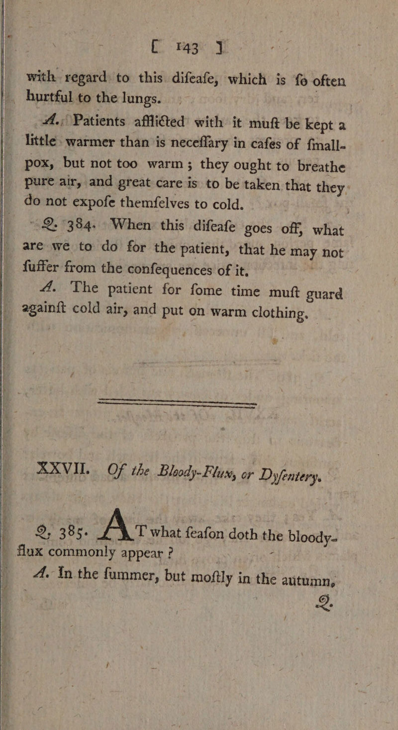 ; C mei I with regard to this difeafe, which is fo often , hurtful to the lungs. A. Patients afllited with it mutt be kept a little. warmer than is neceflary in cafes of fmall- pox, but not too warm; they ought to breathe pure air, and great care is to be taken that they: do not expofe themfelves to cold. Ä 2. 384. When this difeafe goes off, what are we to do for the patient, that he may not fuffer from the confequences of it. 4. The patient for fome time muft guard againft cold air, and put on warm clothing, | XXVII. Of the Dloody- Flux, er Dyfentery. _ flux commonly appear ? 9, 385. Ac what feafon doth the bloody- A. In the fummer, but moftly in the autumn, ne Hd