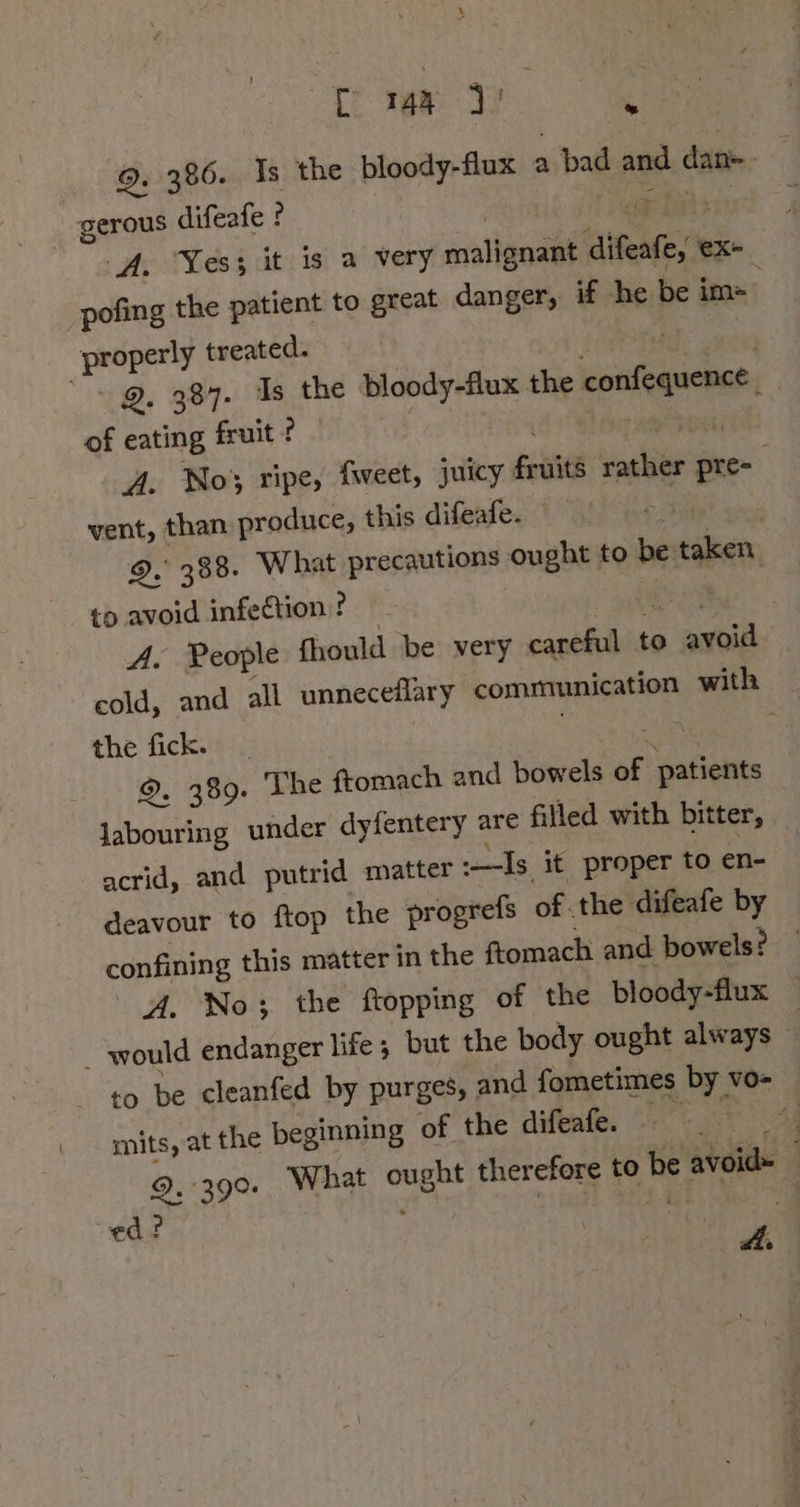 \ 2 tet... we 9. 386. Is the bloody-flux a bad and dan- gerous difeafe ? oe Li}: A. Yes; it is a very malignant difeafe, ex- pofing the patient to great danger, if he be im= . properly treated. : if 9. 387. Is the bloody-flux the confequence | of eating fruit ? vet A. No} ripe, fweet, juicy fruits rather pre- vent, than produce, this difeafe. 35 ) 9. 388. What precautions ought to be taken, to avoid infection? — pie A. People fhould be very careful to avoid cold, and all unneceflary communication with — the fick. ; N | 9. 389. The {tomach and bowels of patients labouring under dyfentery are filled with bitter, _ acrid, and putrid matter :—Is it proper to en- deavour to ftop the progrefs of.the difeafe by confining this matter in the ftomach and bowels? — A. No; the ftopping of the bloody-flux — _ would endanger life; but the body ought always | ro be cleanfed by purges, and fometimes by vo- mits, at the beginning of the difeafe. ae 4 9. 390. What ought therefore to be avoid= — ed? pha ar i A: