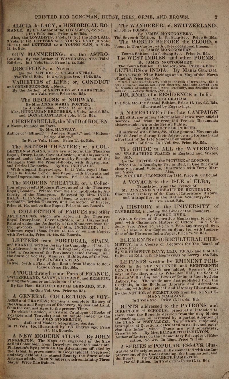 “9 ALICIA de LACY, a HISTORICAL RO- ANCE. By the Author of the LOYALISTS, &amp;c.&amp;c. _ * ¥ In 4 Vols. 12mo. Price 1/. 8s. Bds. Also, thé LOYALISTS, 3 Vols. 1.13.3 the REFUSAL, 8 Vols. 11. 183 LETTERS to 2 YOUNG LADY, 3 Vols. ) ¥.+ls.; and LETTERS to a YOUNG MAN, 3 Vols. ‘1. Is. Bds. age ~ GUY MANNERING;; or, the ASTRO- _ LOGGER. By the Author of WAVERLEY, The Third Edition. In 3 Vols.12mo. Price 11. 1s. Bds. DISCIPLINE, a Novet. By the AUTHOR of SELF-CONTROL. The Third Edit. In 3 vols, post 8vo. 1/.4s. Bds. ’ VARIETIES of LIFE; or, CONDUCT and CONSEQUENCES, a Nove. By the Author of SKETCHES of CHARACTER. In 3 Vels. 12mo. Price 18s. Bds. ~ The RECLUSE of NORWAY. By Miss ANNA MARIA PORTER, In 4 vols. 12mo0.. Price ll. 4s. °Bds. Also, HUNGARIAN BROTHERS, 3 Vols. 16s.6d, Bds and DON SEBASTIAN, 4 vols. 1/. 1s. Bds. CHRISTABELLE, the MAID of ROUEN. A Novet, founded on Facts. ’ : b By Mrs. HANWAY. : - Author of * Ellinor,” “ Andrew Stuart,” and * Falcon- bridge Abbey.” In Four Vols. 12mo. Price ll. 4s. Bds. The BRITISH THEATRE; or, a COL- LECTION of PLAYS, which-are acted at the Theatres ) Royal, Drury-Lane, Covent-Garden, and Haymarket, printed under the Authority and by Permission of the 'Managers frem the Prompt-Books, with Biographical and Critical Remarks. By Mrs. INCHBALD. With elegant Engravings. In 25 Vols. royal 18mo. Price 6l. 16s. 6d.3 or on fine Paper, with Portraits and Proof Impressions of the Plates. Price 132. in Bds. The MODERN THEATRE; or, a Collec- - tion of successful Modern Plays, acted at the Theatres - Royal, London. Printed from the Prompt-Books by Au- | thority of the Managers. Selected by Mrs. INCH-  BALD. In 10 Volumes royal 18mo. to correspond with + Inchbald’s British Theatre, and Collection of Farces, ’ Price 22. 10s. and on fine Paper, Price 31. 15s. Boards. | A COLLECTION of FARCES and other &gt; AFTERPIECES, which are acted at the Theatres Royal Drury-lane, Covent-garden, and Haymarket. ) Printed under the Authority of the Managers from the -Prompt-books. Selected by Mrs. INCHBALD. In 7 a q LETTERS from PORTUGAL, SPAIN, d FRANCE, written during the Campaigns of 1812-13- 14, addressed to a Friend in England; describing the _ leading Features of the Provinces passed through, and __the State of Society, Manners. Habits, &amp;c. of the Peo- Bees) | By S. D. BROUGHTON. . ' In 8vo. (with a Plan of the Route from Lisbon to Bou- Be ae logne), Price 12s. Bds. ~~ ATOUR through some Parts of FRANCE, &amp; SWI ZERLAND, SAVOY, GERMANY, and BELGIUM, _ during the Summer and Autumn of 1814. “ey By the Hon. RICHARD BOYLE BERNARD, M. P. + In One Vol. 8vo. Price 9s. Bds. A GENERAL COLLECTION of VOY- . AGES and TRAVELS; forming a complete History of the Origin and Progress of Discovery, by Sea and Land, ~ from the earliest Ages to the present Time. ___ Towhich is added, a Critical Catalogue of Books of _ Voyages and Travels; and an ample Index to the Work. By JOHN PINKERTON, b Author of Modern Geography, &amp;c. &amp;c. In 17 Vols, 4to. illustrated by 197 Engravings, Price : 371. 168. Boards. ' A NEW MODERN ATLAS. By JOHN The Maps are engraved in the Size PINKERTON. -ealled Colombier, from Drawings executed under Mr. Pinkerton’s Eye; with all the Advantages afforded by the latest Improvements in Geographical Precision; and they exhibit the utmost Beauty the State of the irts¢an admit. In 20 Numbers, each containing Three ‘The WANDERER of. SWITZERLAND, and other POEMS. hel By JAMES MONTGOMERY. : The Seventh Edition. In foolscap 8vo. Price 63, Bds. The WORLD BEFORE the FLOOD, a By JAMES MONTGOMERY... - Fourth Edition. In foolscap 8vo. Price 9s. Bds. The WEST INDIES, and other POEMS, ar By JAMES MONTGOMERY. The Fourth Edition. In foolscap 8vo. Price 6s. Bds.- LETTERS on INDIA. By Maria Granam. ‘In Syo. (with Nine Etchings and a Map of the North of India,) Price 14s. Bds. « Mrs..Graham stands very high in the rank of travellers. She is both am xetive and an intelligent observer, She looks abroad upon the beauties of nature with a warm sensibility, and describes them with skill.---Eelectic Review, Dec. 1813. JOURNAL of a RESIDENCE in India. By MARIA GRAHAM. In 1 Vol. 4to. the Second:Edition, Price 12. lis. 6d. Bds. illustrated by Engravings. A NARRATIVE of the late CAMPAIGN in RUSSIA, containing Information drawn from official Sources, and from intercepted French Documents hitherto unknown to the British Public. By SIR ROBERT KER PORTER. Iustrated with Plans, &amp;c. of the general Movements of both Armies during their Advance and Retreat, and a Portrait of the late General Koutousoff. ~~ Fourth Edition. In ] Vol. 8vo. Price 16s. Bds. The GUIDE to ALL the WATERING and SEA-BATHING PLACES in England and Wales, for 1815. ; By the EDITOR of the PICTURE of LONDON, Price 16s. in Boards, or 17s. in Red, in One thick and closely printed Volume, illustrated with Firty Maps and VigEws. Also, ; The PICTURE of LONDON for 1816, Price 6s. 6d. bound. A VOYAGE to the ISLE of ELBA, Translated from the French of Mr. ARSENNE THIEBAUT DE BERNEAUD, Emeritus Secretary of the Class of Literature, History, and Antiquities, in the Italian Academy, &amp;c. In 8vo. %s.6d.Bds. A HISTORY of the UNIVERSITY of CAMBRIDGE, including the Lives of the Founders. By GEORGE DYER. With a Series of illustrative Engravings, to corres- pond with Chalmers’s History of Oxford. In 2 Vols. demy 8vo. Price 2i. 25.3, in 2 Vols. super-royal Svo. 31. 38.3 also, a few Copies on demy 4to. with Impres- sions of the Plates on India Paper, Price 7l. 7s. Bds. ELEMENTS of AGRICULTURAL CHE- MISTRY, in a Course of Lectures for the Board pf Agriculture. By SIR HUMPHRY DAVY, LL.D. F.R.S.L. and E.M.R.I, In Syo. 2d Edit. with 10 Engravings by Lowry. 18s. Bds. LETTERS written by EMINENT PER- SONS in the SEVENTEENTH and EIGHTEENTH CENTURIES; to which are added, Hearne’s Jour- neys to Reading, and to Whaddon Hall, the Seat of Browne Willis, Esq. and Lives of Eminent Men, by John Aubrey, Esq. The whole now first published from the Originals, in the Bodleian Library and Ashmolean Museum, with Biographical and Literary Illustrations. By the AUTHOR of SELECTIONS from the GENTLE- MAN’s MAGAZINE. In 3 Vols. 8vo. Price 1l. 11s.6d. Bds, HINTS addressed to the PATRONS and DIRECTORS of SCHOOLS; principally intended to shew, that the Benefits derived from the ney Modes — of teaching may be increased by a partial Adoption of the PLAN of PESTALOZZI. To which are subjoined, , Examples of Questions, calculated to excite, and exer- cise the Infant Mind: These are sold separately, Price 3s. 6d. By Mrs. ELIZABETH HAMILTON, Author of Letters on the Elementary Principles of Edu- cation, &amp;c. &amp;c. In 12mo. Price 75. Bds. A SERIES of POPULAR ESSAYS, illus-— trative of Principles essentially connected with the Im- rovement of the Understanding, the Imagination, and the Heart. By ELIZABETH HAMILTON.
