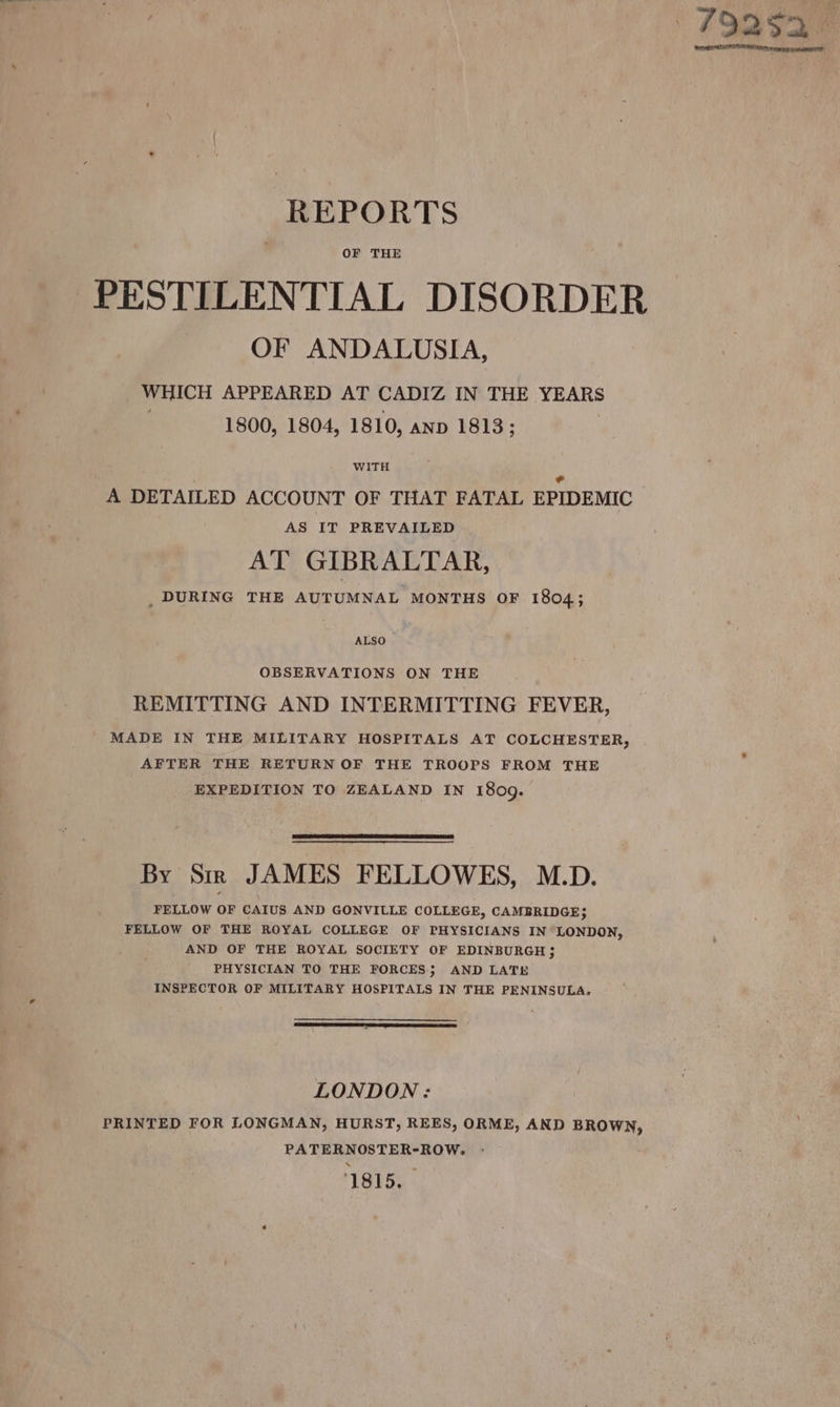 OF THE PESTILENTIAL DISORDER OF ANDALUSIA, WHICH APPEARED AT CADIZ IN THE YEARS | 1800, 1804, 1810, anp 1813; WITH ¢ A DETAILED ACCOUNT OF THAT FATAL EPIDEMIC AS IT PREVAILED AT GIBRALTAR, _ DURING THE AUTUMNAL MONTHS OF 1804; ALSO ~ OBSERVATIONS ON THE REMITTING AND INTERMITTING FEVER, MADE IN THE MILITARY HOSPITALS AT COLCHESTER, AFTER THE RETURN OF THE TROOPS FROM THE EXPEDITION TO ZEALAND IN 1809. By Sir JAMES FELLOWES, M.D. FELLOW OF CAIUS AND GONVILLE COLLEGE, CAMBRIDGE; FELLOW OF THE ROYAL COLLEGE OF PHYSICIANS IN LONDON, AND OF THE ROYAL SOCIETY OF EDINBURGH 3 PHYSICIAN TO THE FORCES; AND LATE INSPECTOR OF MILITARY HOSPITALS IN THE PENINSULA. LONDON: PRINTED FOR LONGMAN, HURST, REES, ORME, AND BROWN, PATERNOSTER-ROW. - 1815.