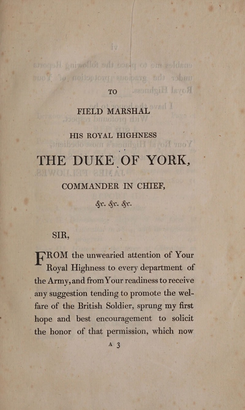 TO FIELD MARSHAL - HIS ROYAL. HIGHNESS THE DUKE OF YORK, COMMANDER IN CHIEF, &c. &c. &e. | SIR, ROM the unwearied attention of Your Royal Highness to every department of the Army, and from Y our readiness to receive _any suggestion tending to promote the wel- fare of the British Soldier, sprung my first hope and best encouragement to solicit the honor of that permission, which now oad