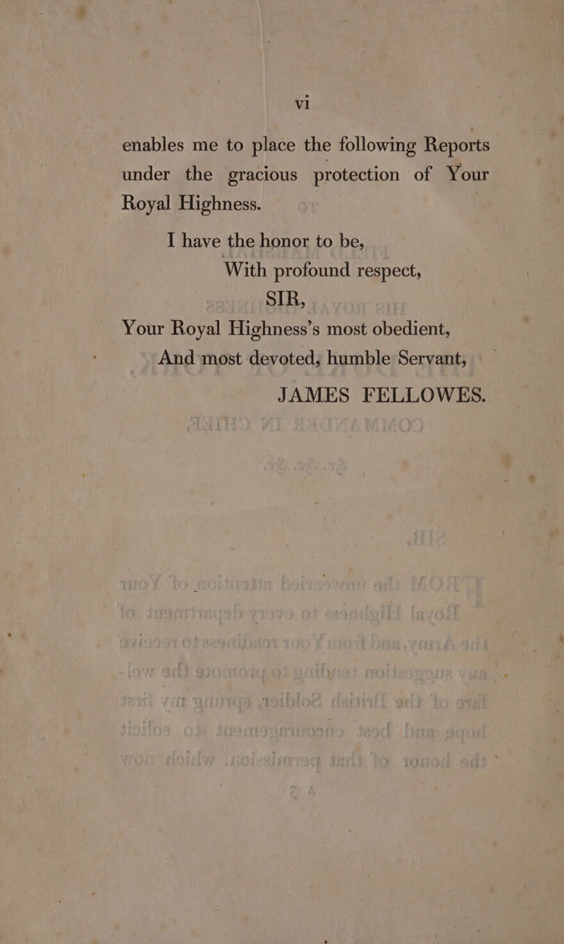 enables me to place the following Reports under the gracious protection of Your Royal Highness. : I have the honor to be, With profound respect, MUSE Your Royal Highness’s most obedient, — And most devoted; humble Servant, JAMES FELLOWES.