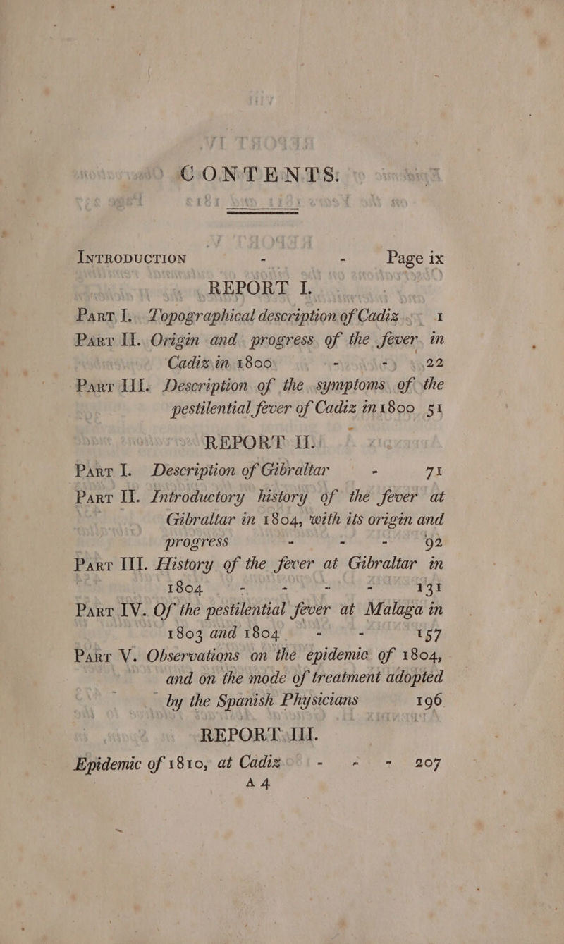 CONTENTS: INTRODUCTION iy pana ihe ‘Page ix REPORT I. Bike I, Tele aaiiital description of Cadiz ae Parr II. Origin and. progress. of the fever. in ‘Cadiz.in, 1800 - Ty ‘ag ge Parr UI. Description of the . symptoms an the pestilential fever of Cadiz m1800 §1 REPORT II. Parr I. Description of Gibraltar - a3 Part Il. Introductory hustory of the fever at Gibraltar in 1804, with its origin and progress - . - 92 PART Ill. History of the fever at Gibraltar in 1804 - - - » 131 Part IV. Of the pestilential fever at Malaga in 1803 and 1804 ; - 157 Part V. Observations on ithe epidemic of 1804, and on the mode of treatment adopted by the Spanish Physicians 196 REPORT III. ai Epidemic of 1810, at Cadigo 1 - + = 207 A 4