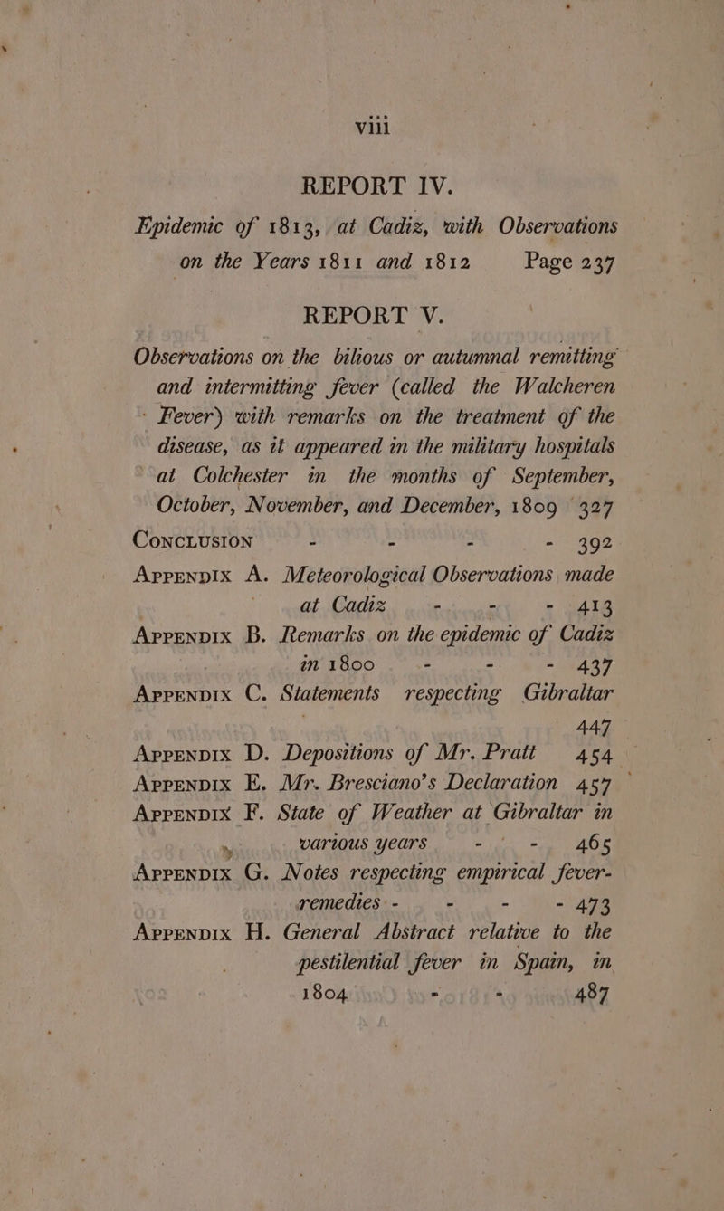 REPORT IV. Epidemic of 1813, at Cadiz, with Observations on the Years 1811 and 1812 Page 237 REPORT V. Observations on the bilious or autumnal remitting and intermitting fever (called the Walcheren - Fever) with remarks on the treatment of the disease, as tt appeared in the military hospitals at Colchester in the months of September, October, November, and December, 1809 327 CoNncLUSION - . - - 392 Apprenpix A. Meteorological Observations made at Cadiz Saat allie - 413 Appenpix B. Remarks on the epidemic of Cadiz in 1800 . . = Nae Aprpenvix C. Statements respecting Gibraltar 447 Appenpix D. Depositions of Mr. Pratt 454 Apprenpix E. Mr. Bresciano’s Declaration 457 — Appenpix F. State of Weather at Gibraltar in 8 various years met eee en Aprenpix G. Notes respecting empirical fever- remedies - - - - 473 Aprpenpix H. General Abstract relative to the pestilential fever in Spain, m 1804 = . 487