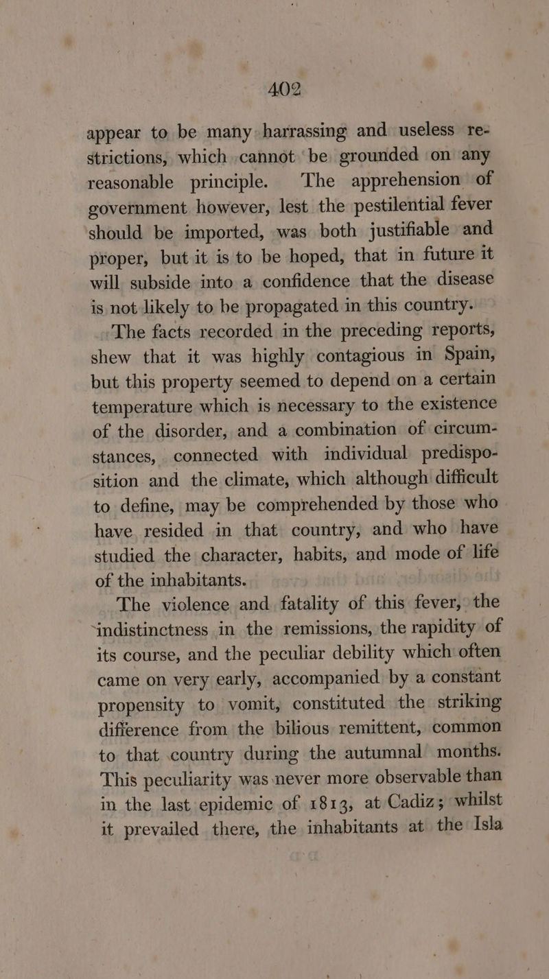 appear to be many harrassing and. useless re- strictions, which cannot ‘be grounded ‘on ‘any reasonable principle. The apprehension of government however, lest the pestilential fever should be imported, was both justifiable and proper, but it is to be hoped, that in future it will subside into a confidence that the disease is not likely to be propagated in this country. ‘The facts recorded in the preceding reports, shew that it was highly contagious in Spain, but this property seemed to depend on a certain temperature which is necessary to the existence of the disorder, and a combination of circum- stances, connected with individual predispo- sition and the climate, which although difficult to define, may be comprehended by those who have resided in that country, and who have studied the character, habits, and mode of life of the inhabitants. The violence and fatality of this fever, the indistinctness in the remissions, the rapidity of its course, and the peculiar debility which often came on very early, accompanied by a constant propensity to vomit, constituted the striking difference from the bilious remittent, common to that country during the autumnal months. This peculiarity was never more observable than in the last epidemic of 1813, at Cadiz; whilst it prevailed there, the inhabitants at the Isla