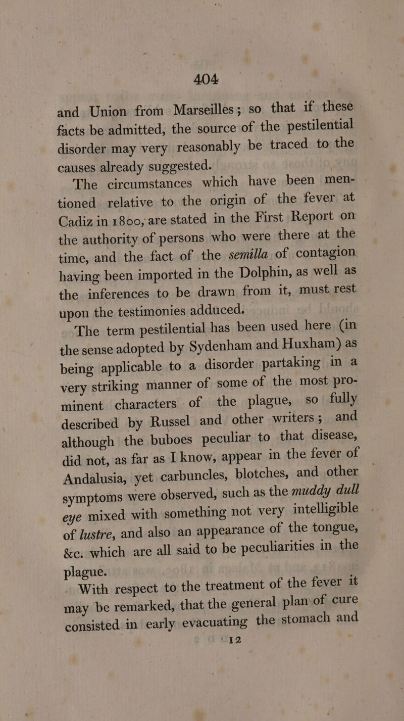 and Union from Marseilles; so that if these facts be admitted, the source of the pestilential disorder may very reasonably be traced to the causes already suggested. | The circumstances which have been men- tioned relative to the origin of the fever at Cadiz in 1800, are stated in the First Report on the authority of persons who were there at the time, and the fact of the semilla of contagion having been imported in the Dolphin, as well as the inferences to be drawn from it, must rest upon the testimonies adduced. : The term pestilential has been used here (an the sense adopted by Sydenham and Huxham) as being applicable to a disorder partaking in a very striking manner of some of the most pro- minent characters of the plague, so fully described by Russel and other writers; and although the buboes peculiar to that disease, did not, as far as I know, appear in the fever of Andalusia, yet carbuncles, blotches, and other symptoms were observed, such as the muddy dull eye mixed with something not very intelligible of lustre, and also an appearance of the tongue, &c. which are all said to be peculiarities in the plague. With respect to the treatment of the fever it may be remarked, that the general planof cure consisted in early evacuating the stomach and “12