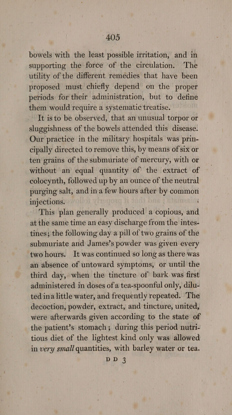 bowels with the least possible irritation, and in supporting the force of the circulation. The utility of the different remedies that have been proposed must chiefly depend on the proper periods for their administration, but to define them would require a systematic treatise. It isto be observed, that an unusual torpor or sluggishness of the bowels attended this disease. Our practice in the military hospitals was prin- cipally directed to remove this, by means of six or ten grains of the submuriate of mercury, with or without an equal quantity of the extract of colocynth, followed up by an ounce of the neutral purging salt, and ina few hours after by common injections. This plan generally produced a copious, and at the same time an easy discharge from the intes- tines; the following day a pill of two grains of the submuriate and James’s powder was given every two hours. It was continued so long as there was an absence of untoward symptoms, or until the third day, when the tincture of bark was first administered in doses of'a tea-spoonful only, dilu- ted ina little water, and frequently repeated. The decoction, powder, extract, and tincture, united, were afterwards given according to the state of the patient’s stomach; during this period nutri- tious diet of the lightest kind only was allowed in very small quantities, with barley water or tea.