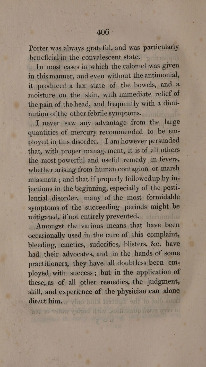 406° Porter was, always grateful, and was particularly beneficial in the convalescent state. In most cases in which the calomel was given in this manner, and even without the antimonial, it produced a lax state of the bowels, and a moisture on the skin, with immediate relief of the pain of the head, and frequently with a dimi- nution of the other febrile symptoms. I never saw any advantage from the large quantities of mercury recommended to be em- ployed in this disorder. I am however persuaded that, with proper management, it is of all others the most powerful and useful remedy in fevers, whether arising from human contagion or marsh miasmata ; and that if properly followedup by im- jections in the beginning, especially of the pesti- lential..disorder, many of the most formidable symptoms of the succeeding periods mals tha be ~ mitigated, if not entirely prevented. Amongst. the various means that have been occasionally used in the cure of this complaint, bleeding, emetics, sudorifics, blisters, &c. have had their advocates, and in the hands, of some practitioners, they have all doubtless been em- ployed, with success; but in the application of these, as of: all other remedies, the judgment, skill, and experience of the physician can alone direct him. |