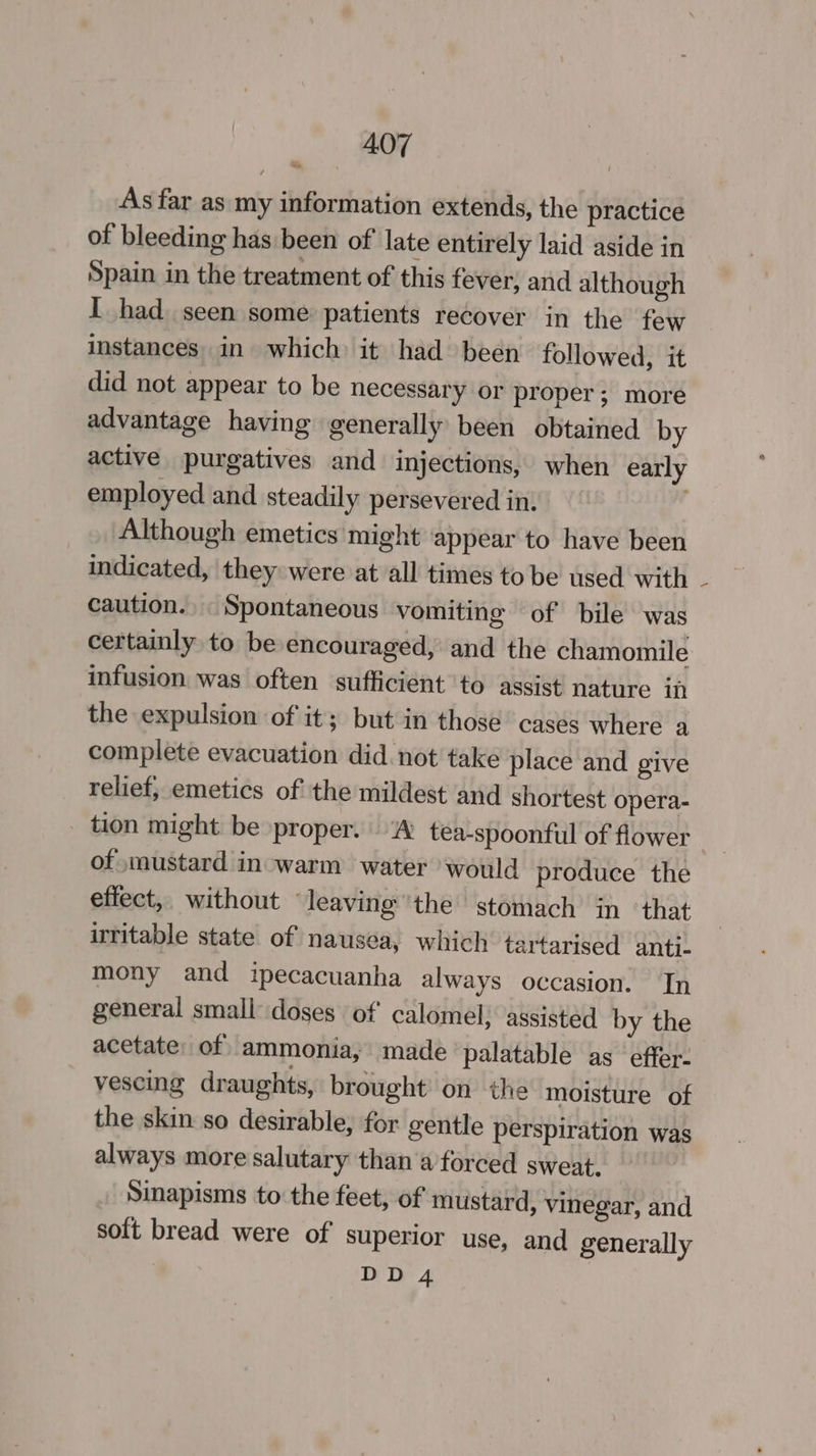 As far as my information extends, the practice of bleeding has been of late entirely laid aside in Spain in the treatment of this fever, and although I had seen some patients recover in the few instances. in which: it had been followed, it did not appear to be necessary or proper; more advantage having generally been obtained by active purgatives and injections, when early employed and steadily persevered in. Although emetics might ‘appear to have been indicated, they were at all times to be used with caution. _ Spontaneous vomiting of bile was certainly to be encouraged, and the chamomile infusion was often sufficient to assist nature ii the expulsion of it; but in those casés where a complete evacuation did. not take place and give relief, emetics of the mildest and shortest opera- _ tion might be proper. ‘A tea-spoonful of flower of mustard in-warm water would produce the efiect,, without ‘leaving ’the stomach in ‘that irritable state of nausea, which tartarised anti- mony and ipecacuanha always occasion. In general small doses of calomel, assisted by the acetate: of ammonia; made ‘palatable as effer- vescing draughts, brought on the moisture of the skin so desirable, for gentle perspiration was always more salutary than a forced sweat. Sinapisms to the feet, of mustard, vinegar, and soft bread were of superior use, and generally
