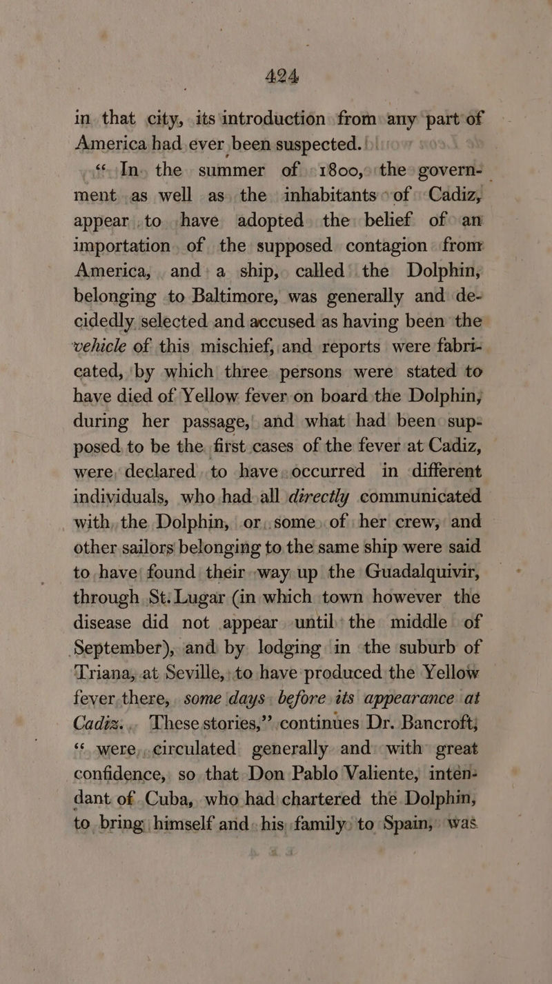 in. that city, its introduction from wii part: 7 America had. ever been suspected. |) «In. the summer of -1800,°'the govern-- ment..as well as. the inhabitants of Cadiz, appear .to have adopted the: belief of an importation. of the supposed contagion fromr America, and:a ship, called’ the Dolphin, belonging to Baltimore, was generally and de- cidedly selected and accused as having been the vehicle of this mischief,,and reports were fabri- cated, ‘by which three persons were stated to have died of Yellow fever on board the Dolphin, during her passage,’ and what had been: sup- posed. to be the. first cases of the fever at Cadiz, were, declared. to have.occurred in different individuals, who had. all directly communicated with, the Dolphin, or,,some) of her crew, and other sailors belonging to. the same ship were said to have’ found their way up the Guadalquivir, through St: Lugar (in which town however the disease did not appear until:the middle of September), and by lodging in the suburb of Triana, at Seville,:to have produced the Yellow fever there, some days: before tis appearance at Cadiz... These stories,” continues Dr. Bancroft; “‘ were,,.circulated generally and: with great confidence, so that Don Pablo Valiente, intéen- dant of .Cuba, who had) chartered the Dolphin, to bring himself and. his; family: to Spain, was
