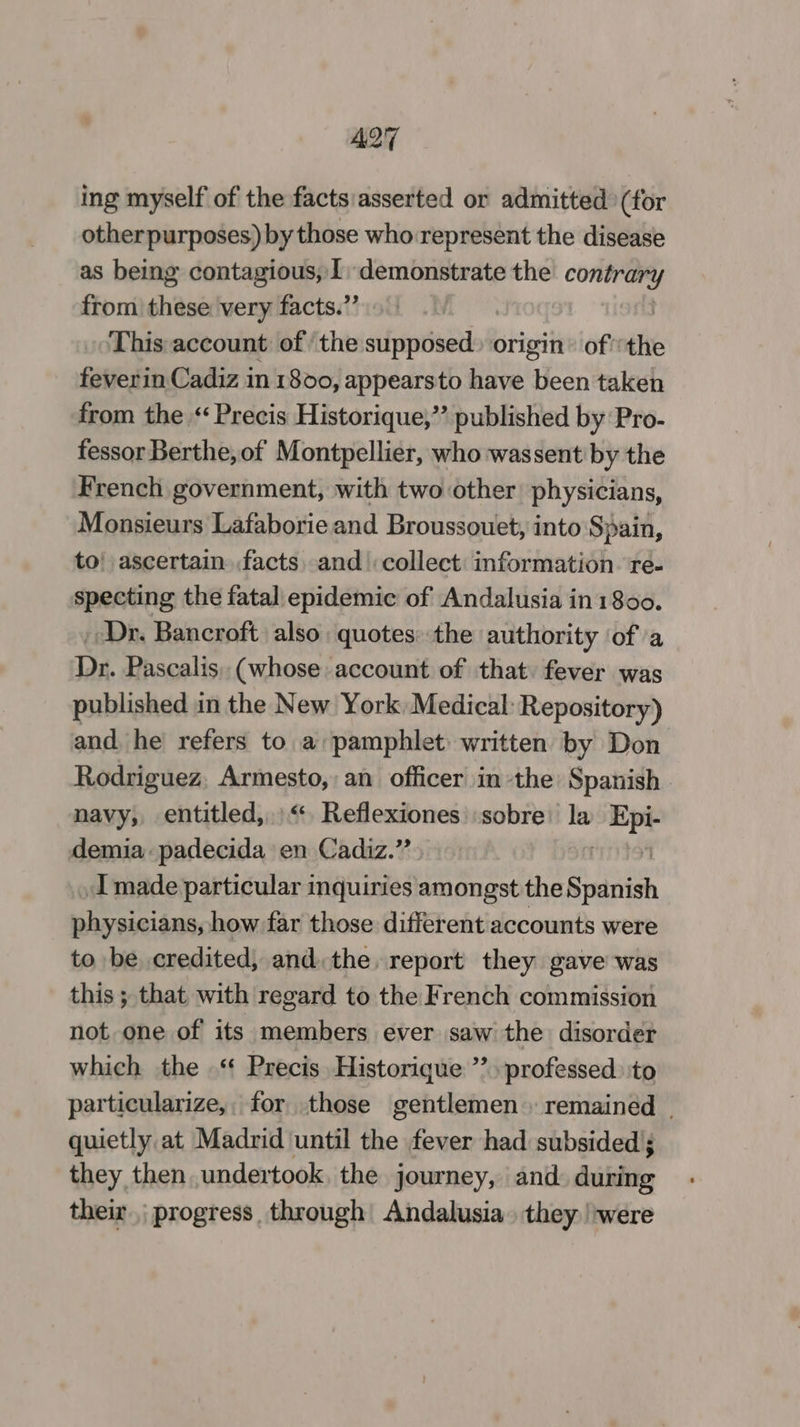 A27 ing myself of the facts/asserted or admitted (for other purposes) by those who represent the disease as being contagious, 1, demonstrate on from shies very facts.” This account of ‘the sifpfntiacdtboR origin’ of the feverin Cadiz in 1800, appearsto have been taken from the “Precis Historique,”’ published by Pro- fessor Berthe,of Montpellier, who wassent by the French government, with two other physicians, Monsieurs Lafaborie and Broussouet, into ‘Spain, to! ascertain facts and collect: information. re- specting the fatal epidemic of Andalusia in 1800. _ Dr. Bancroft also quotes: the authority ‘of a Dr. Pascalis, (whose account of that fever was published in the New York Medical: Repository) and he refers to a pamphlet written by Don Rodriguez. Armesto, an officer in the Spanish navy, entitled,“ Reflexiones sobre la mpe demia: padecida en Cadiz.” Imade particular inquiries amongst the Spanish physicians, how far those different accounts were to be credited, and: the, report they gave was this ; that with regard to the French commission not one of its members ever saw the disorder which the .“ Precis Historique ’’ professed. to particularize,, for those gentlemen remained | quietly at Madrid until the fever had subsided; they then undertook, the journey, and during their, progress through Andalusia. they /were