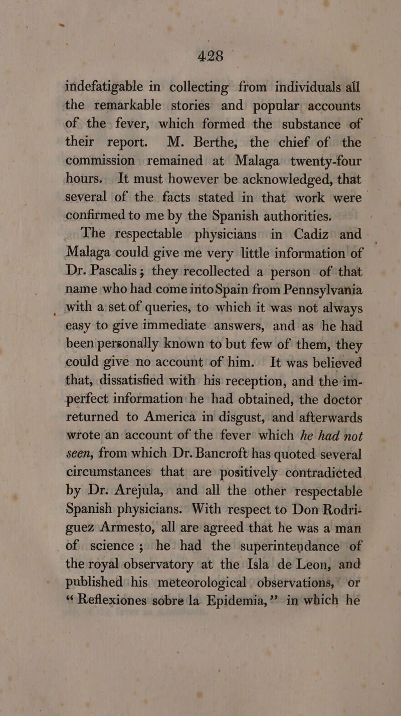 4.25 — indefatigable in collecting from individuals all the remarkable stories and popular accounts of the. fever, which formed the substance of their report. M. Berthe, the chief of the commission remained at Malaga twenty-four hours. It must however be acknowledged, that several of the facts stated in that work were confirmed to me by the Spanish authorities. The respectable physicians in Cadiz and Malaga could give me very little information of Dr. Pascalis ; they recollected a person of that name who had come intoSpain from Pennsylvania _ with a set of queries, to which it was not always easy to give immediate answers, and as he had been personally known to but few of them, they could give no account of him. It was believed that, dissatisfied with his reception, and the im- perfect information he had obtained, the doctor returned to America in disgust, and afterwards wrote an account of the fever which he had not seen, from which Dr. Bancroft has quoted several circumstances that) are positively contradicted by Dr. Arejula, and all the other respectable Spanish physicians. With respect to Don Rodri- guez Armesto, all are agreed that he was a man of science; he had the superintendance of the royal observatory at the Isla de Leon, and published ‘his meteorological. observations, or “ Reflexiones sobre la Epidemia,” in which he