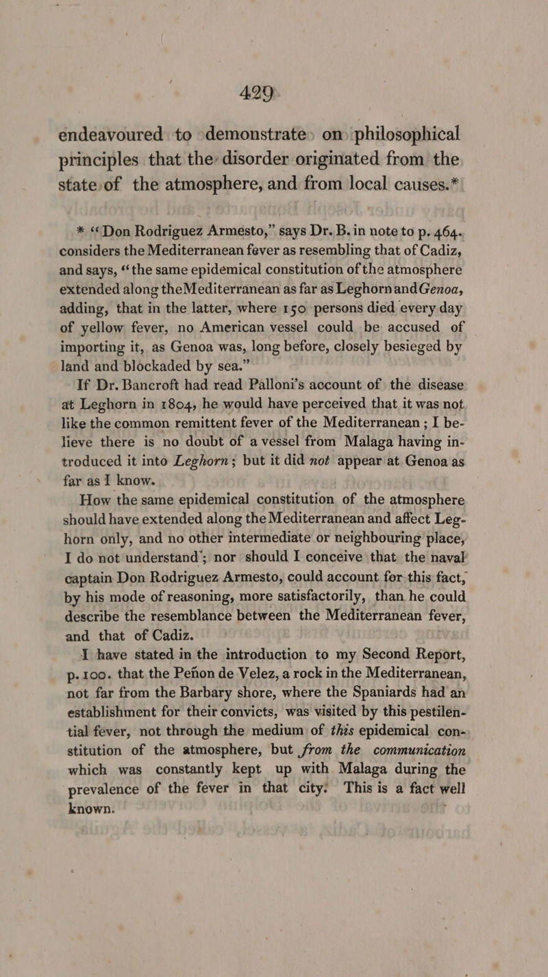 endeavoured to demonstrate» om philosophical principles that the, disorder originated from the state of the atmosphere, and from local causes.*: * ‘Don Rodriguez Armesto,” says Dr. B. in note to p. 464. considers the Mediterranean fever as resembling that of Cadiz, and says, ‘‘the same epidemical constitution of the atmosphere extended along the Mediterranean as far as Leghorn andGenoa, adding, that in the latter, where 150 persons died every day of yellow fever, no American vessel could be accused of — importing it, as Genoa was, long before, closely besieged by land and blockaded by sea.” If Dr. Bancroft had read Palloni’s account of the disease at Leghorn in 1804, he would have perceived that it was not like the common remittent fever of the Mediterranean ; I be- lieve there is no doubt of a vessel from Malaga having in- troduced it into Leghorn; but it did not appear at. Genoa as far as I know. How the same epidemical constitution of the atmosphere should have extended along the Mediterranean and affect Leg- horn only, and no other intermediate or neighbouring place, I do not understand’; nor should I conceive that the naval captain Don Rodriguez Armesto, could account for this fact, by his mode of reasoning, more satisfactorily, than he could describe the resemblance between the Mediterranean fever, and that of Cadiz. I have stated in the introduction to my Second Report, p- 100. that the Pefon de Velez, a rock in the Mediterranean, not far from the Barbary shore, where the Spaniards had an establishment for their convicts, was visited by this pestilen- tial fever, not through the medium of thzs epidemical con- stitution of the atmosphere, but from the communication which was constantly kept up with Malaga during the prevalence of the fever in that city: This is a fact yell known.