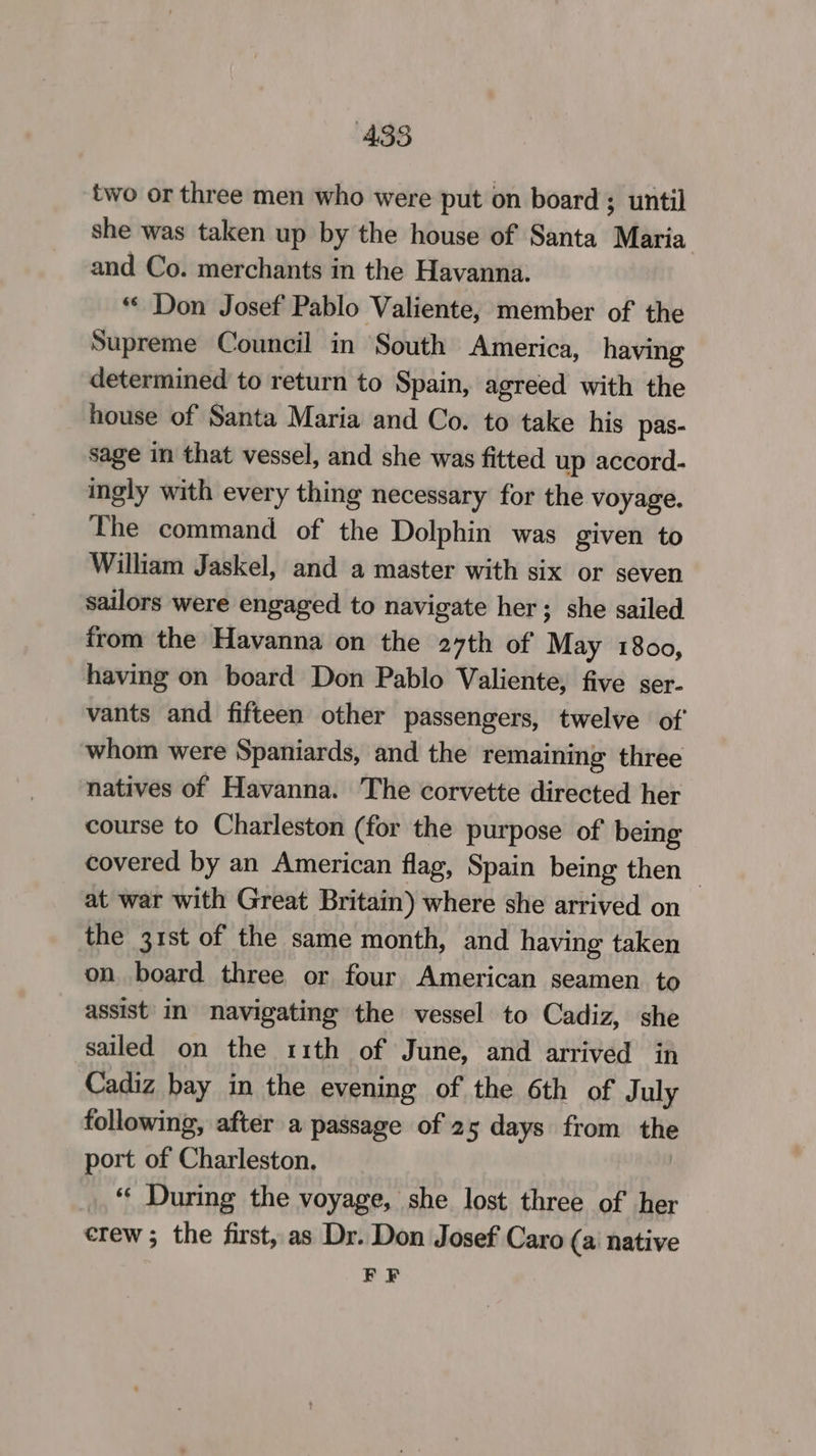 two or three men who were put on board; until she was taken up by the house of Santa Maria and Co. merchants in the Havanna. ** Don Josef Pablo Valiente, member of the Supreme Council in South America, having determined to return to Spain, agreed with the house of Santa Maria and Co. to take his pas- sage in that vessel, and she was fitted up accord- ingly with every thing necessary for the voyage. The command of the Dolphin was given to William Jaskel, and a master with six or seven sailors were engaged to navigate her; she sailed from the Havanna on the 27th of May 1800, having on board Don Pablo Valiente, five ser- vants and fifteen other passengers, twelve of whom were Spaniards, and the remaining three natives of Havanna. The corvette directed her course to Charleston (for the purpose of being covered by an American flag, Spain being then | at war with Great Britain) where she arrived on the 31st of the same month, and having taken on board three or four American seamen to assist in navigating the vessel to Cadiz, she sailed on the 11th of June, and arrived in Cadiz bay in the evening of the 6th of July following, after a passage of 25 days from the port of Charleston. | _. “ During the voyage, she lost three of her crew; the first, as Dr. Don Josef Caro (a native EF