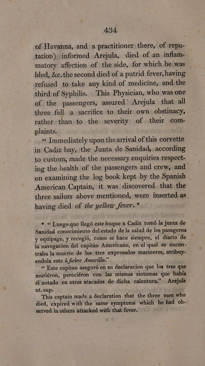 ASA of Havanna, and a practitioner there, of repu- tation) informed Arejula, died of an inflam- matory affection of the side, for which he was bled, &amp;c.the second died of a putrid fever, having tefused to take any kind of medicine, and. the third of Syphilis. This Physician, who was one of the passengers, assured” Arejula that all three fell. a sacrifice to their own obstinacy, rather than to the severity of their com- plaints. | «¢ Immediately upon the arrival of this corvette in’ Cadiz bay, the Junta de Sanidad, , according to custom; made'the necessary enquiries respect- ing the health of the passengers and crew, and on examining the log book kept. by the Spanish American Captain, it was discovered. that. the three sailors above mentioned, were inserted as_ having died of the yellow fever.* * « Tuego que llegé este buque a Cadiz tomé la junta de Sanidad conocimiento del estado de la salud de los pasageros y equipage, y recogié, como se hace siempre, el diario de la navegacion del capitan Americano, en el qual se encon- traba la muerte de los» tres expresados marineros, atribuy- ; endola este 4 fiebre Amarilla.” «« Este capitan aseguré en su declaracion que los tres que muriéron, pereciéron con las mismas ‘sintomas que habia él notado en otros atacados de dicha calentura.” Arejula ut. sup. : | _ This captain made.a declaration that the three men who died, expired with the same symptoms which he had ob- served in others attacked with that fever. ©