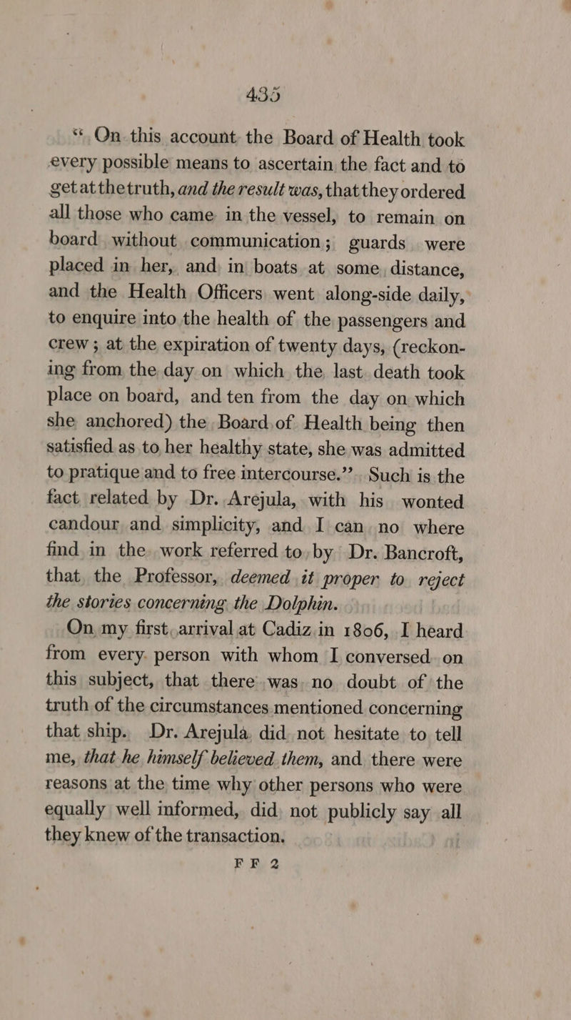 “Qn this account the Board of Health took every possible means to ascertain the fact and to getatthetruth, and the result was, that they ordered all those who came in the vessel, to remain on board. without communication; guards were placed in her,, and, in boats at some. distance, and the Health Officers went along-side daily, to enquire into the health of the passengers and crew ; at the expiration of twenty days, (reckon- ing from, the day on which the, last death took place on board, and ten from the day on which she anchored) the Board,of Health being then satisfied as to her healthy state, she was admitted to pratique and to free intercourse.” Such is the fact related by Dr. Arejula, with his wonted candour and simplicity, and I can no where find in the. work referred to, by Dr. Bancroft, that, the Professor, deemed it proper to reject the stories concerning the Dolphin. On, my first, arrival at Cadiz.in 1806, I heard from every. person with whom I conversed. on this subject, that there was. no doubt of the truth of the circumstances mentioned concerning that ship. Dr. Arejula, did. not hesitate to tell me, that he himself believed. them, and. there were reasons at the time why other persons who were equally well informed, did) not publicly say all they knew of the transaction.