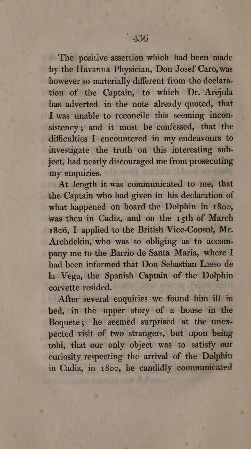 The positive assertion which had been made by the Havanna Physician, Don Josef Caro, was however so materially different from the declara- tion of the Captain, to which Dr. Arejula has adverted in the note already quoted, that — I was unable to reconcile this seeming incon- sistency; and it must be confessed, that the difficulties I encountered in my endeavours to investigate the truth on this interesting sub- ject, had nearly discouraged me from prosecuting my enquiries. . At length it was communicated to me, that the Captain who had given in his declaration of. what happened on board the Dolphin in 1800, was then in Cadiz, and on the 15th of March 1806, I applied to the British Vice-Consul, Mr. Archdekin, who was so obliging as to accom- pany me to the Barrio de Santa Maria, where I had been informed that Don Sebastian Lasso de la Vega, the Spanish Captain of the Dolphin corvette resided. After several enquiries we found oni ill in bed, in the ‘upper story of a house m the Boquete; he seemed surprised at the unex- pected visit of two strangers, but upon being told, that our only object was to. satisfy our curiosity respecting the arrival of the Dolphin in Cadiz, in 1800, he candidly communicated