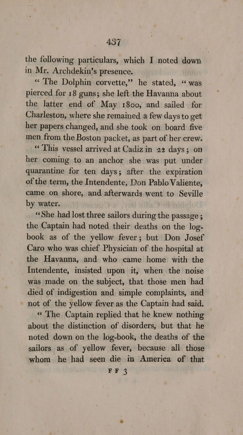 the following particulars, which I noted down in Mr. Archdekin’s presence. “The Dolphin corvette,” he stated, ‘was pierced for 18 guns; she left the Havanna about the latter end of May 1800, and sailed for Charleston, where she remained a few days to get her papers changed, and she took on board five men from the Boston packet, as part of her crew. ‘This vessel arrived at Cadiz in 22 days; on her coming to an anchor she was put under quarantine for ten days; after the expiration of the term, the Intendente, Don Pablo Valiente, came on shore, and ates wends went to Seville by water. “She had lost three sailors during the passage ; the Captain had noted their deaths on the log- book as of the yellow fever; but Don Josef Caro who was chief Physician of the hospital at the Havanna, and who came home with the Intendente, insisted upon it, when the noise was made on the subject, that those men had _ died of indigestion and simple complaints, and not of the yellow fever as the Captain had said. — «The Captain replied that he knew nothing about the distinction of disorders, but that he noted down on the log-book, the deaths of the sailors as of yellow fever, because all those whom he had seen die in America of that