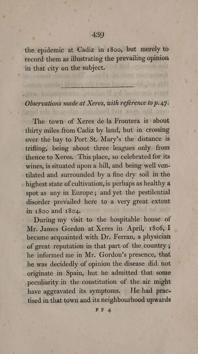 the epidemic at Cadiz in 1800, but merely to record them as illustrating the prevailing Ee in that city on the subject. TT Observations made at Xeres, with reference to p. 47. The town of Xeres de la Frontera is about thirty miles from Cadiz by land, but im crossing over the bay to Port St. Mary’s the distance is trifling, being about three leagues only from thence to Xeres. This place, so celebrated for its wines, is situated upon a hill, and being well ven- tilated and surrounded by a fine dry soil in the highest state of cultivation,is perhaps as healthy a spot as any in Europe; and yet the pestilential disorder prevailed here to a very great extent in 1800 and 1804. During my visit to. the hospitable house of Mr. James Gordon at Xeres in April, 1806, I became acquainted with Dr. Ferran, a physician of great: reputation in that part of the country ; he informed me in Mr. Gordon’s presence, that he was decidedly of opinion the disease did) not — originate in Spain, but he admitted that some peculiarity:in the: constitution of the air might have aggravated its symptoms. He-had prac- tised in that town and its neighbourhood upwards
