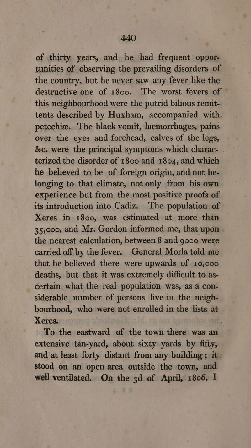 of thirty years, and. he had frequent oppor- tunities of observing the prevailing disorders of the country, but he never saw any fever like the destructive one of 1800. ‘The worst fevers of © this neighbourhood were the putrid bilious remit- tents described by Huxham, accompanied with. petechie. The black vomit, hemorrhages, pains over the eyes and forehead, calves of the legs, &amp;c. were the principal symptoms which charac- terized the disorder of 1800 and 1804, and which he believed to be of foreign origin, and not be- longing to that climate, not only from his own experience but from the most positive proofs of its introduction into Cadiz. The population of Xeres in 1800, was estimated at more than 35,000, and Mr. Gordon informed me, that upon the nearest calculation, between 8 and gooo were carried off by the fever. General Morla told me that he believed there were upwards of 10,000 deaths, but that it was extremely difficult to as- certain what the real population was, as a con- siderable number of persons live in the neigh- bourhood, who were not enrolled in the lists at Xeres. To the eastward of the town there was an extensive tan-yard, about sixty yards by fifty, and at least forty distant from any building; it~ stood on an open area outside the town, and well ventilated. On the 3d of April, 1806, I