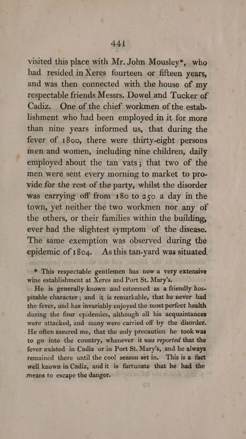 add visited this place with Mr. John Mousley*,. who had resided in Xeres fourteen or fifteen years, and was then connected with the house of my respectable friends Messrs. Dowel and Tucker of Cadiz. One of the chief workmen of the estab- lishment who had been employed in it for more than nine years informed us, that during the fever of 1800, there were thirty-eight persons men and women, including nine children, daily employed about the tan vats; that two of the men were sent every morning to market to pro- vide for the rest of the party, whilst the disorder was carrying off from 180 to 250 a day in the town, yet neither the two workmen nor any of the others, or their families within the building, ever had the slightest symptom of’ the disease. The same exemption was observed during the epidemic of 1804. As this tan-yard was situated, * This respectable gentlemen has now a very extensive wine establishment at Xeres and Port St. Mary’s. He is generally known and esteemed as a friendly hos- pitable character ; and it is remarkable, that he never had the fever, and has invariably enjoyed the most perfect health during the four epidemics, although all his acquaintances | were attacked, and many were carried off by the disorder. He often assured me, that the only precaution he took was to go into the country, whenever it was reported that the fever existed in Cadiz or in Port St. Mary’s, and he always remained there until the cool season set in. This is a fact well known in Cadiz, andit is fortunate that he hag the means to escape the danger.