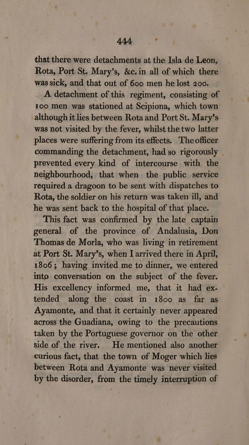 44d: s that there were detachments at the Isla de Leon, Rota, Port St. Mary’s, &c.in all of which there was sick, and that out of 600 men he lost 200. A detachment of this regiment, consisting of 100 men was stationed at Scipiona, which town although it lies between Rota and Port St. Mary’s was not visited by the fever, whilst the two latter places were suffering from its effects. The officer commanding the detachment, had so rigorously . prevented every kind of intercourse with the neighbourhood, that when the public. service required a dragoon to be sent with dispatches to Rota, the soldier on his return was taken ill, and he was sent back to the hospital of that place. This fact. was confirmed by the late captain general. of the province of Andalusia, Don Thomas de Morla, who was living in retirement at Port St. Mary’s, when I arrived there in April, 1806; having invited me to dinner, we entered into conversation on the subject of the fever. His excellency informed me, that it had ex- tended along the coast in 1800 as far as Ayamonte, and that it certainly never appeared across the Guadiana, owing to the precautions taken by the Portuguese governor on the other side of the river. He mentioned also another curious fact, that the town of Moger which lies between Rota and Ayamonte was never visited by the disorder, from the timely interruption of