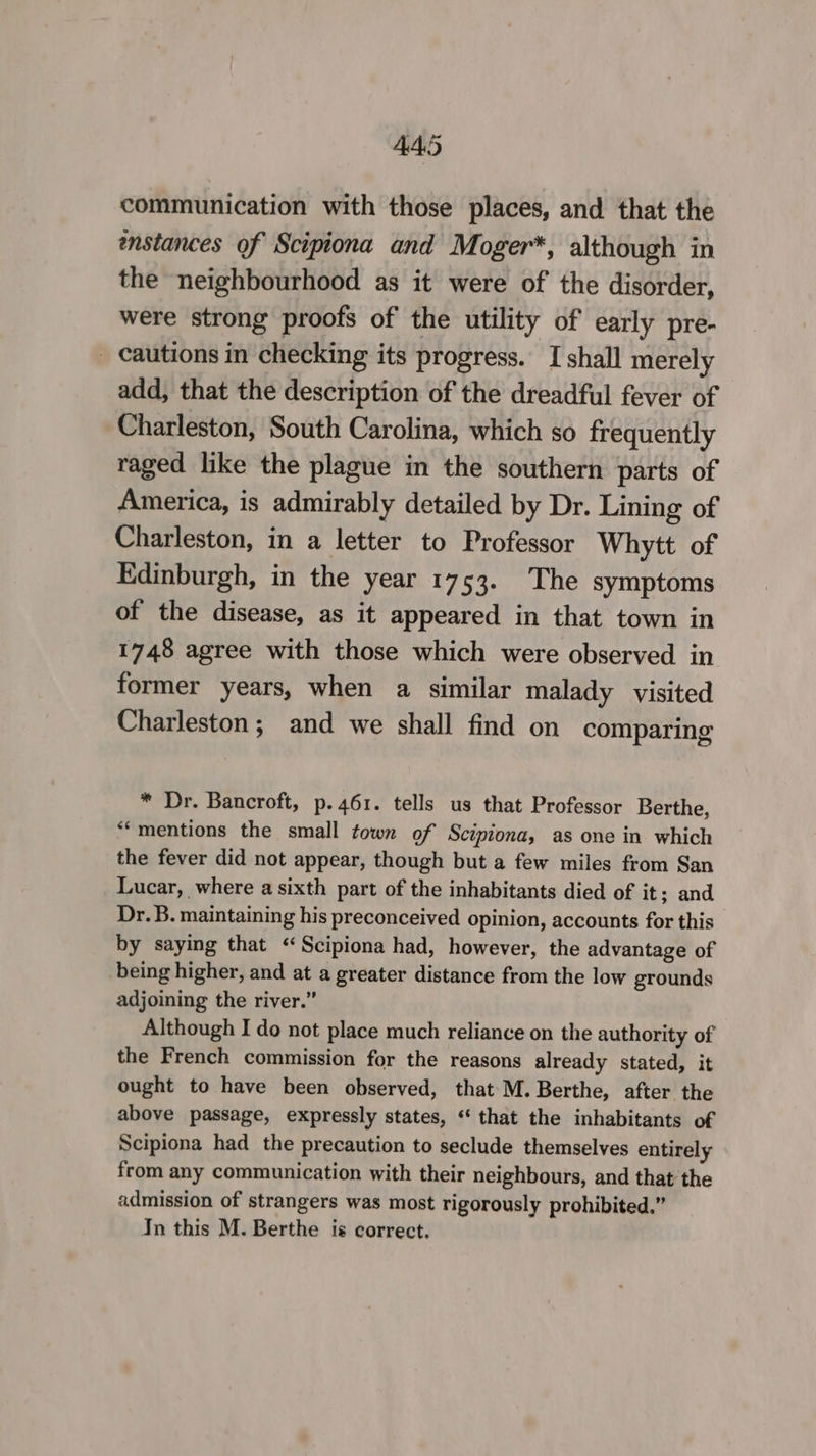 communication with those places, and that the emstances of Scipiona and Moger*, although in the neighbourhood as it were of the disorder, were strong proofs of the utility of early pre- _ cautions in checking its progress. I shall merely add, that the description of the dreadful fever of Charleston, South Carolina, which so frequently raged like the plague in the southern parts of America, is admirably detailed by Dr. Lining of Charleston, in a letter to Professor Whytt of Edinburgh, in the year 1753. The symptoms of the disease, as it appeared in that town in 1748 agree with those which were observed in former years, when a similar malady visited Charleston; and we shall find on comparing * Dr. Bancroft, p.461. tells us that Professor Berthe, ‘mentions the small town of Scipiona, as one in which the fever did not appear, though but a few miles from San Lucar, where a sixth part of the inhabitants died of it; and Dr. B. maintaining his preconceived opinion, accounts for this by saying that “Scipiona had, however, the advantage of being higher, and at a greater distance from the low grounds adjoining the river.” Although I do not place much reliance on the authority of the French commission for the reasons already stated, it ought to have been observed, that M. Berthe, after the above passage, expressly states, “ that the inhabitants of Scipiona had the precaution to seclude themselves entirely from any communication with their neighbours, and that the admission of strangers was most rigorously prohibited.” In this M. Berthe is correct.